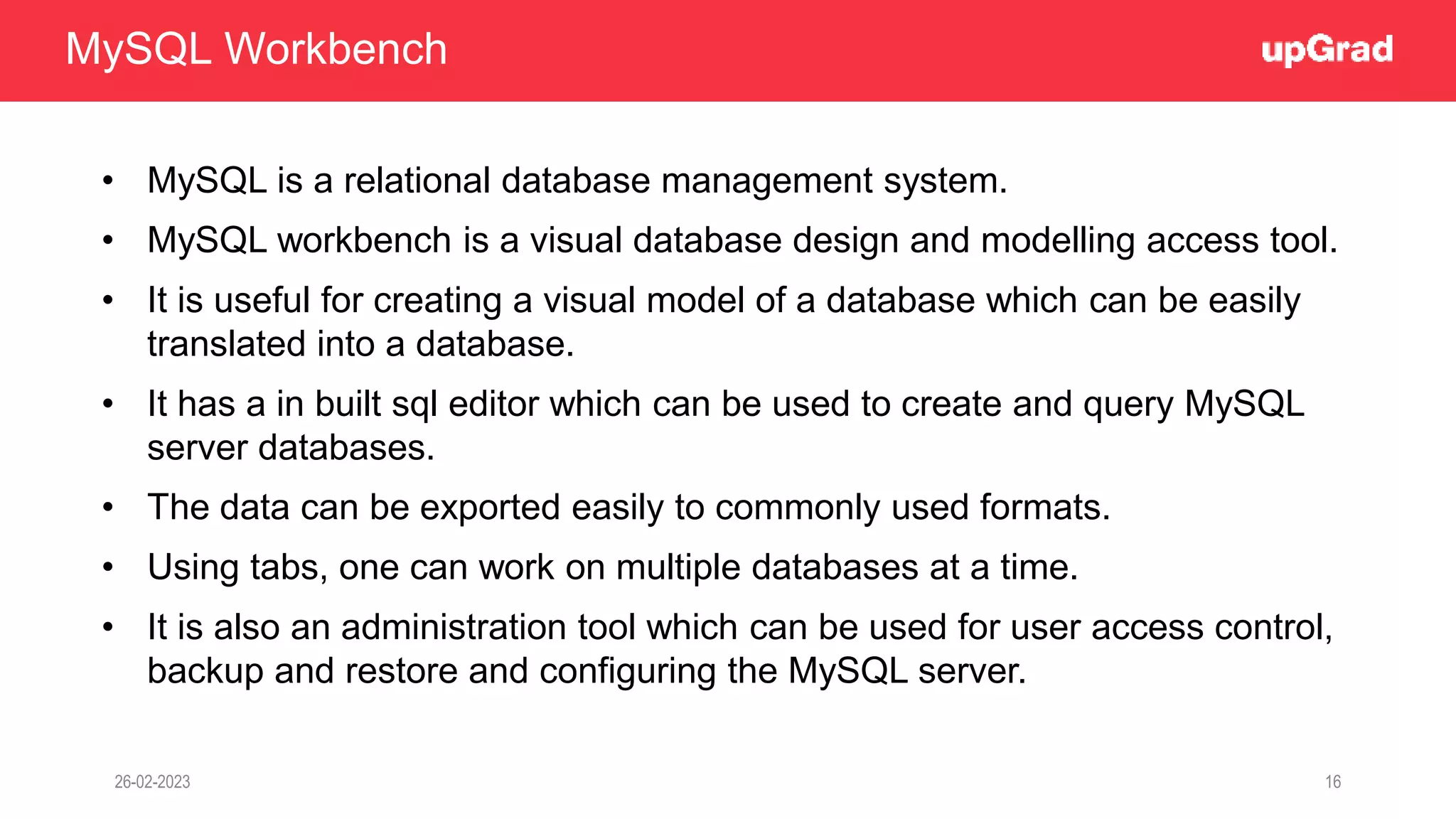 26-02-2023 16
• MySQL is a relational database management system.
• MySQL workbench is a visual database design and modelling access tool.
• It is useful for creating a visual model of a database which can be easily
translated into a database.
• It has a in built sql editor which can be used to create and query MySQL
server databases.
• The data can be exported easily to commonly used formats.
• Using tabs, one can work on multiple databases at a time.
• It is also an administration tool which can be used for user access control,
backup and restore and configuring the MySQL server.
MySQL Workbench
 