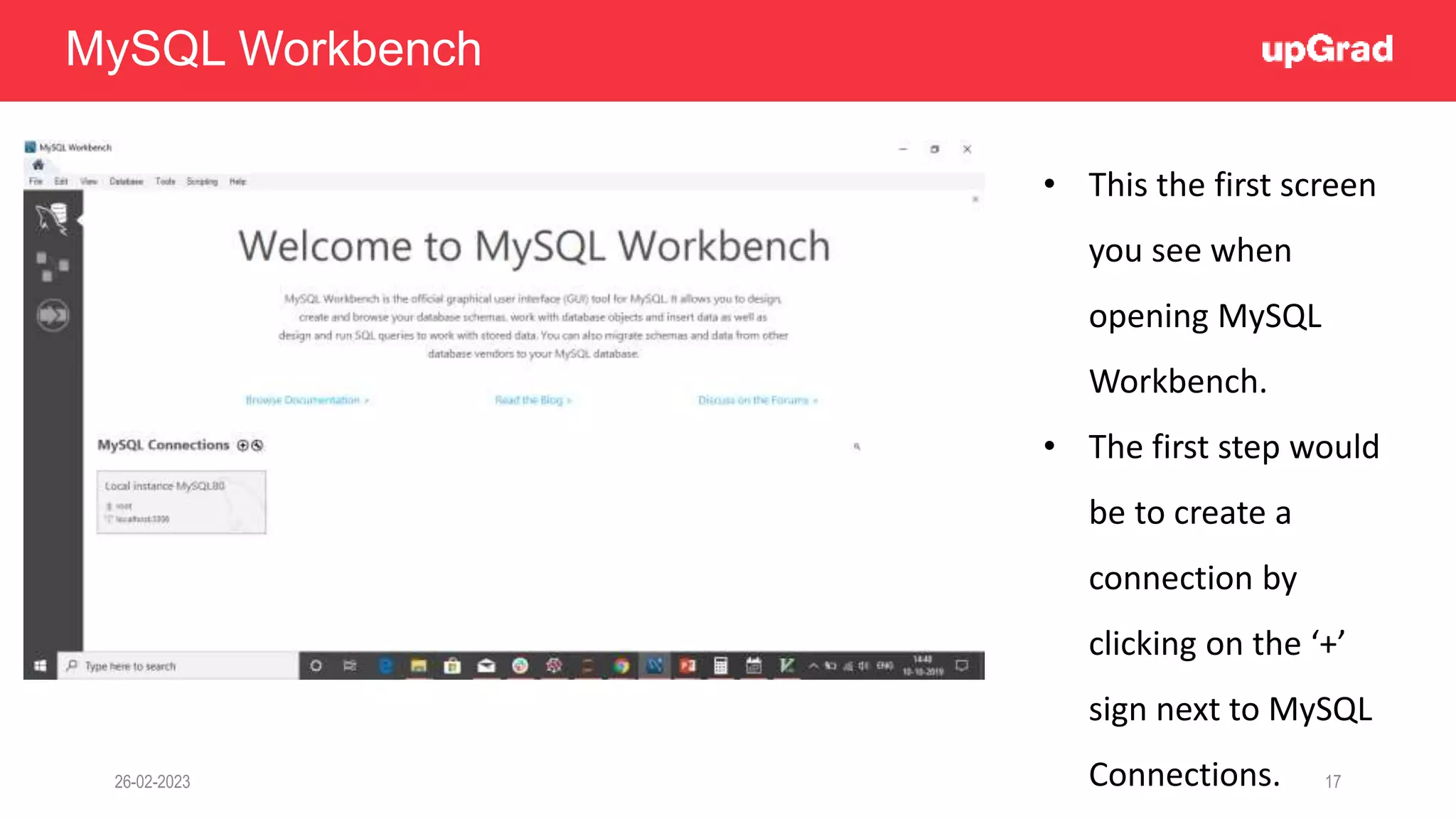 26-02-2023 17
MySQL Workbench
• This the first screen
you see when
opening MySQL
Workbench.
• The first step would
be to create a
connection by
clicking on the ‘+’
sign next to MySQL
Connections.
 