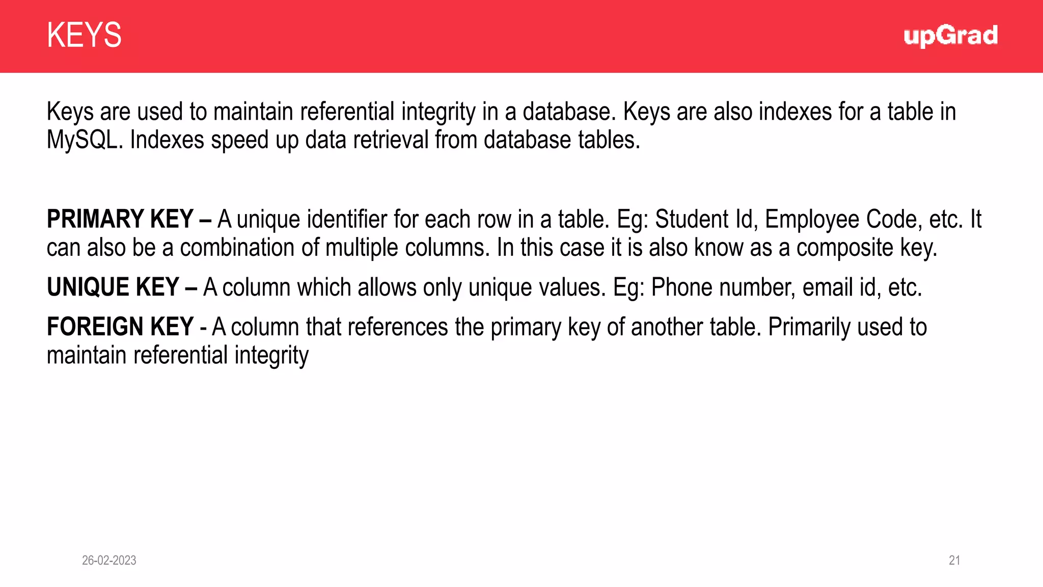 26-02-2023 21
Keys are used to maintain referential integrity in a database. Keys are also indexes for a table in
MySQL. Indexes speed up data retrieval from database tables.
PRIMARY KEY – A unique identifier for each row in a table. Eg: Student Id, Employee Code, etc. It
can also be a combination of multiple columns. In this case it is also know as a composite key.
UNIQUE KEY – A column which allows only unique values. Eg: Phone number, email id, etc.
FOREIGN KEY - A column that references the primary key of another table. Primarily used to
maintain referential integrity
KEYS
 