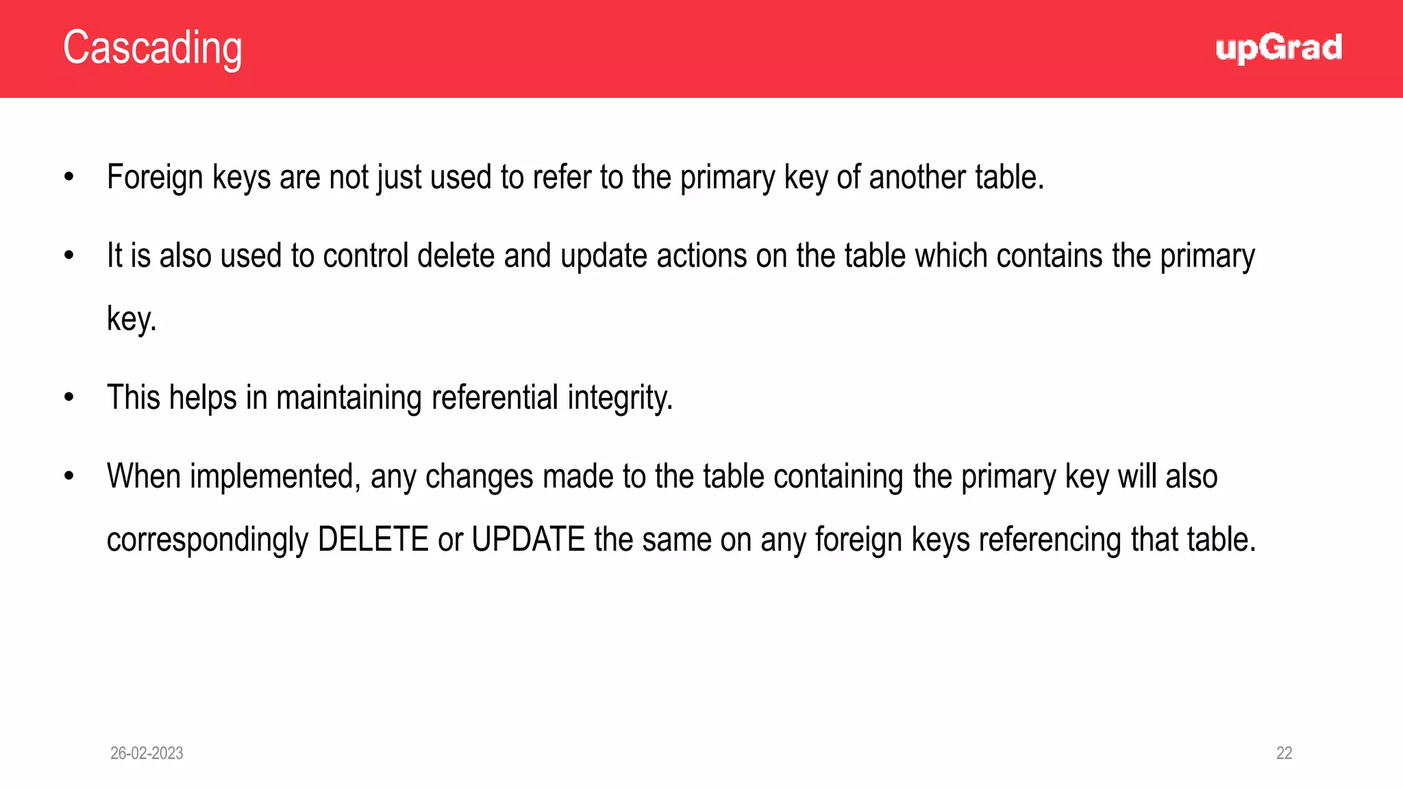 26-02-2023 22
• Foreign keys are not just used to refer to the primary key of another table.
• It is also used to control delete and update actions on the table which contains the primary
key.
• This helps in maintaining referential integrity.
• When implemented, any changes made to the table containing the primary key will also
correspondingly DELETE or UPDATE the same on any foreign keys referencing that table.
Cascading
 