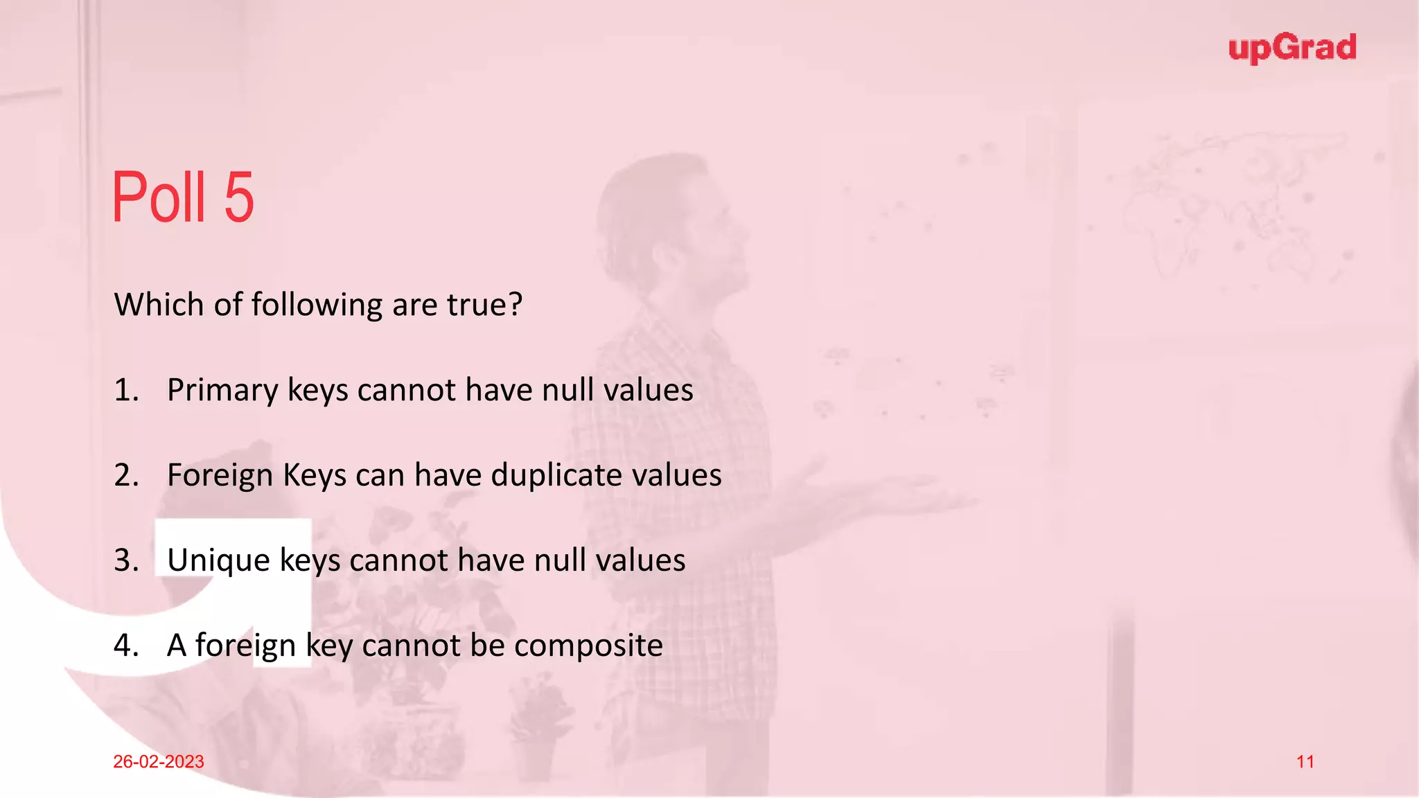 Click to add Title
26-02-2023 Footer
Practice in teams of 4 students
Industry expert mentoring to learn better
Get personalised feedback for improvements
23
Poll 5
26-02-2023 11
Which of following are true?
1. Primary keys cannot have null values
2. Foreign Keys can have duplicate values
3. Unique keys cannot have null values
4. A foreign key cannot be composite
 