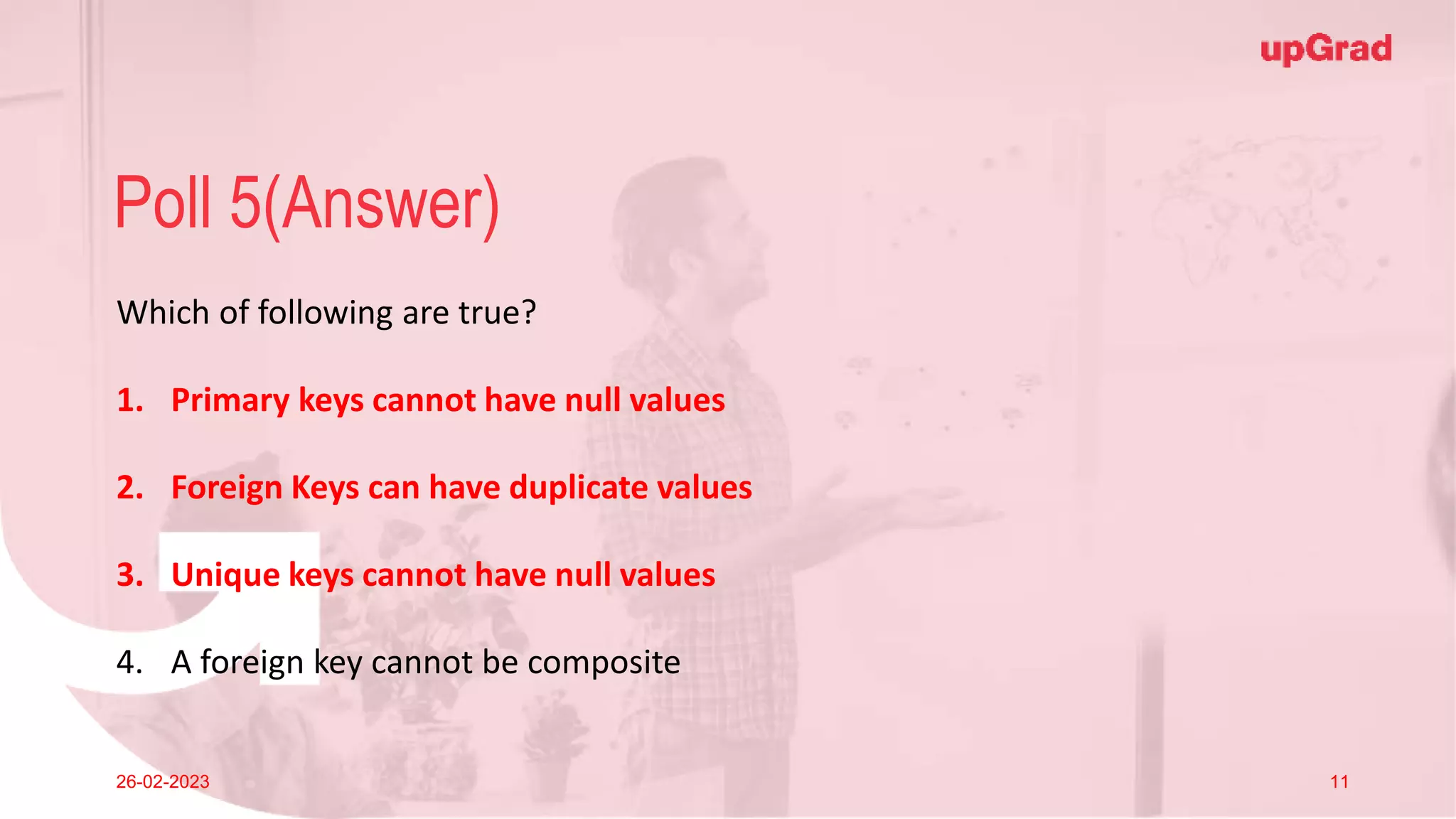 Click to add Title
26-02-2023 Footer
Practice in teams of 4 students
Industry expert mentoring to learn better
Get personalised feedback for improvements
24
Poll 5(Answer)
26-02-2023 11
Which of following are true?
1. Primary keys cannot have null values
2. Foreign Keys can have duplicate values
3. Unique keys cannot have null values
4. A foreign key cannot be composite
 