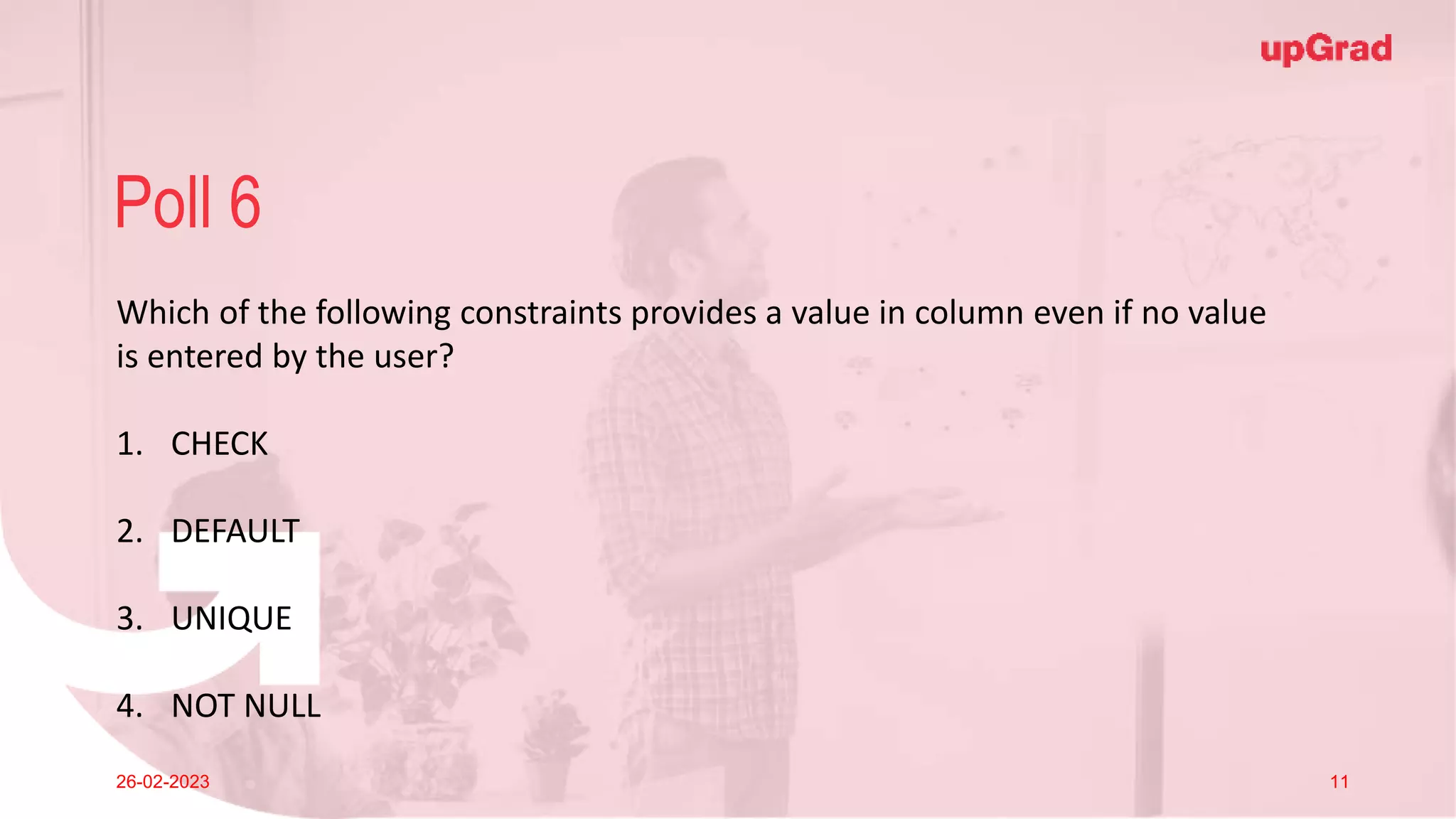 Click to add Title
26-02-2023 Footer
Practice in teams of 4 students
Industry expert mentoring to learn better
Get personalised feedback for improvements
25
Poll 6
26-02-2023 11
Which of the following constraints provides a value in column even if no value
is entered by the user?
1. CHECK
2. DEFAULT
3. UNIQUE
4. NOT NULL
 