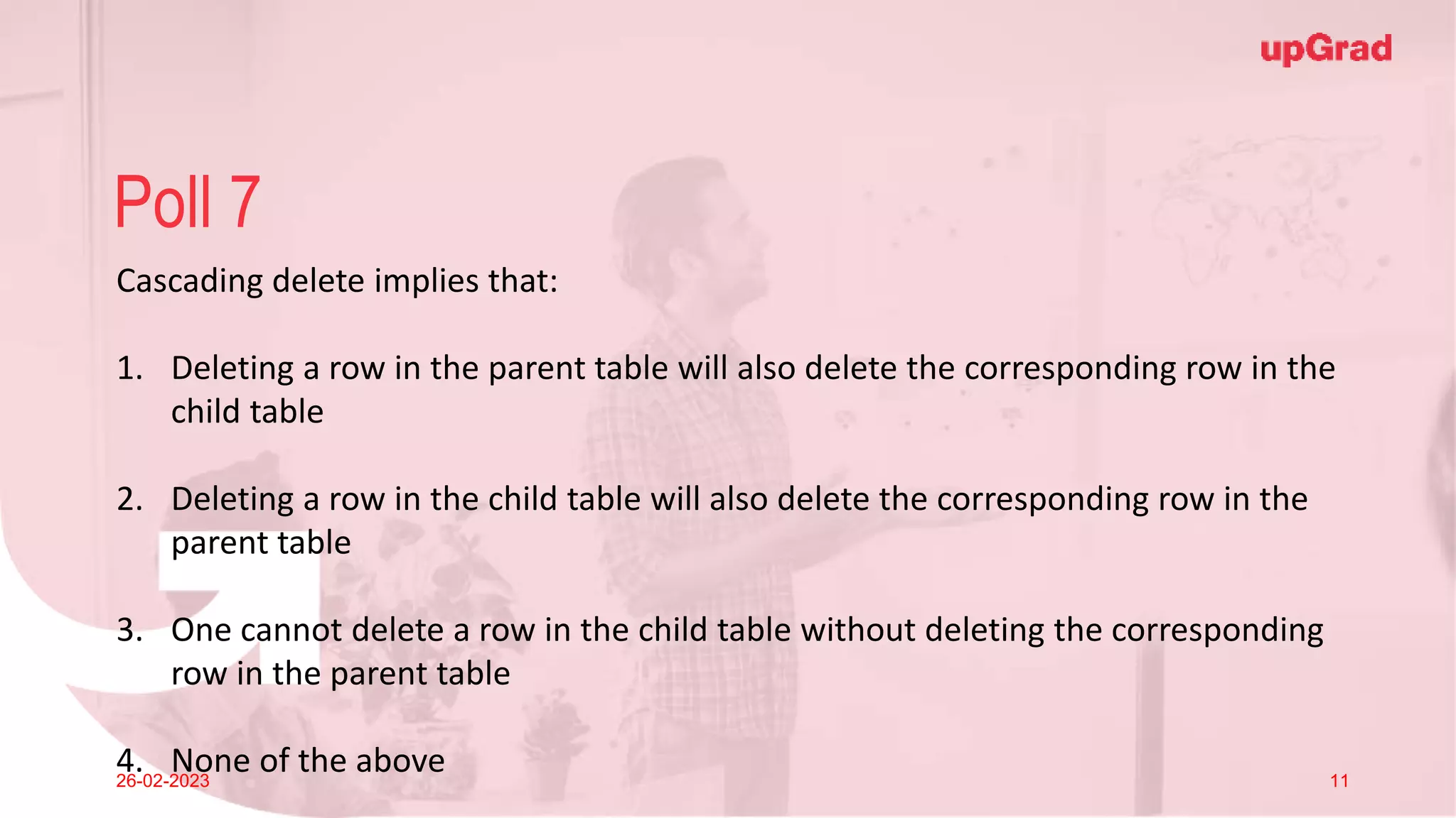 Click to add Title
26-02-2023 Footer
Practice in teams of 4 students
Industry expert mentoring to learn better
Get personalised feedback for improvements
26
Poll 7
26-02-2023 11
Cascading delete implies that:
1. Deleting a row in the parent table will also delete the corresponding row in the
child table
2. Deleting a row in the child table will also delete the corresponding row in the
parent table
3. One cannot delete a row in the child table without deleting the corresponding
row in the parent table
4. None of the above
 