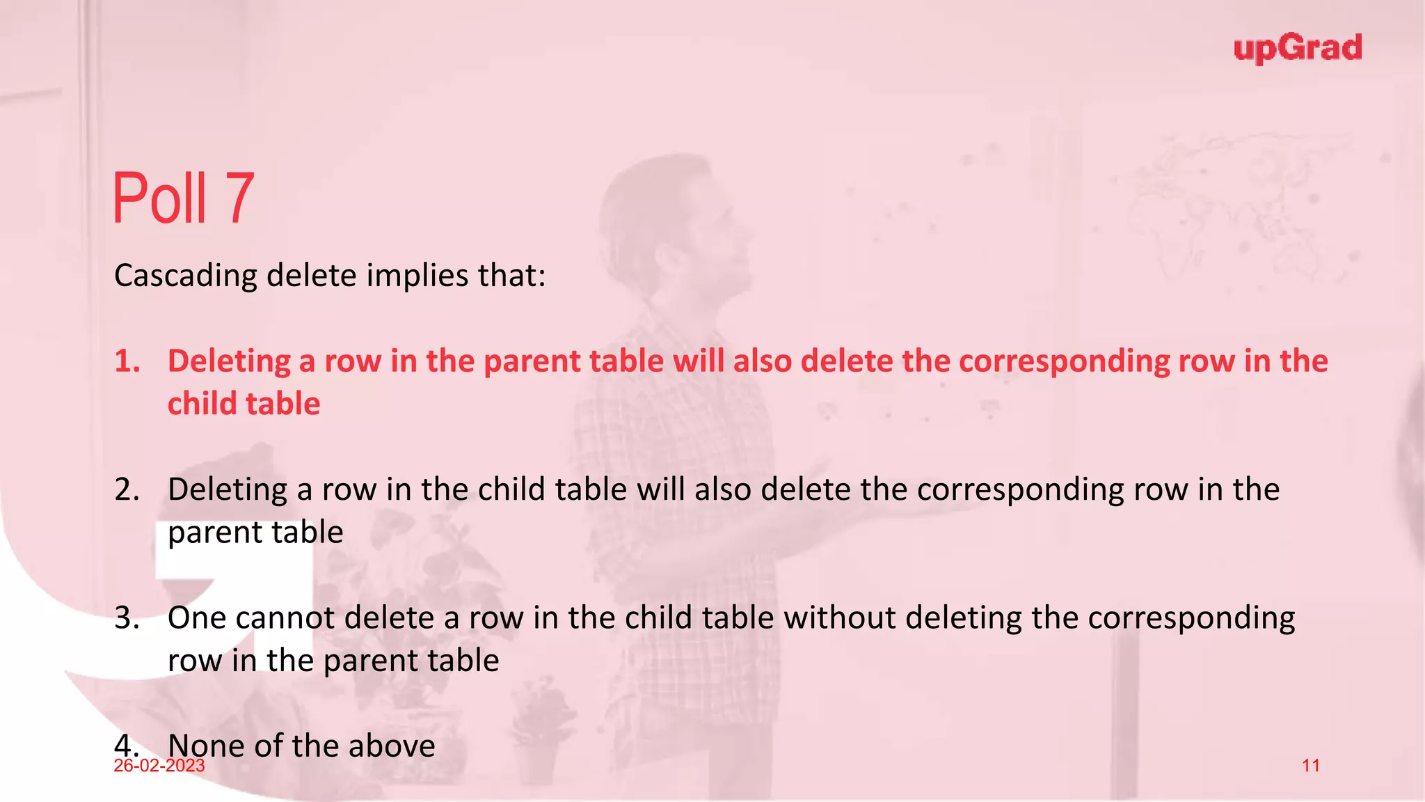 Click to add Title
26-02-2023 Footer
Practice in teams of 4 students
Industry expert mentoring to learn better
Get personalised feedback for improvements
27
Poll 7
26-02-2023 11
Cascading delete implies that:
1. Deleting a row in the parent table will also delete the corresponding row in the
child table
2. Deleting a row in the child table will also delete the corresponding row in the
parent table
3. One cannot delete a row in the child table without deleting the corresponding
row in the parent table
4. None of the above
 
