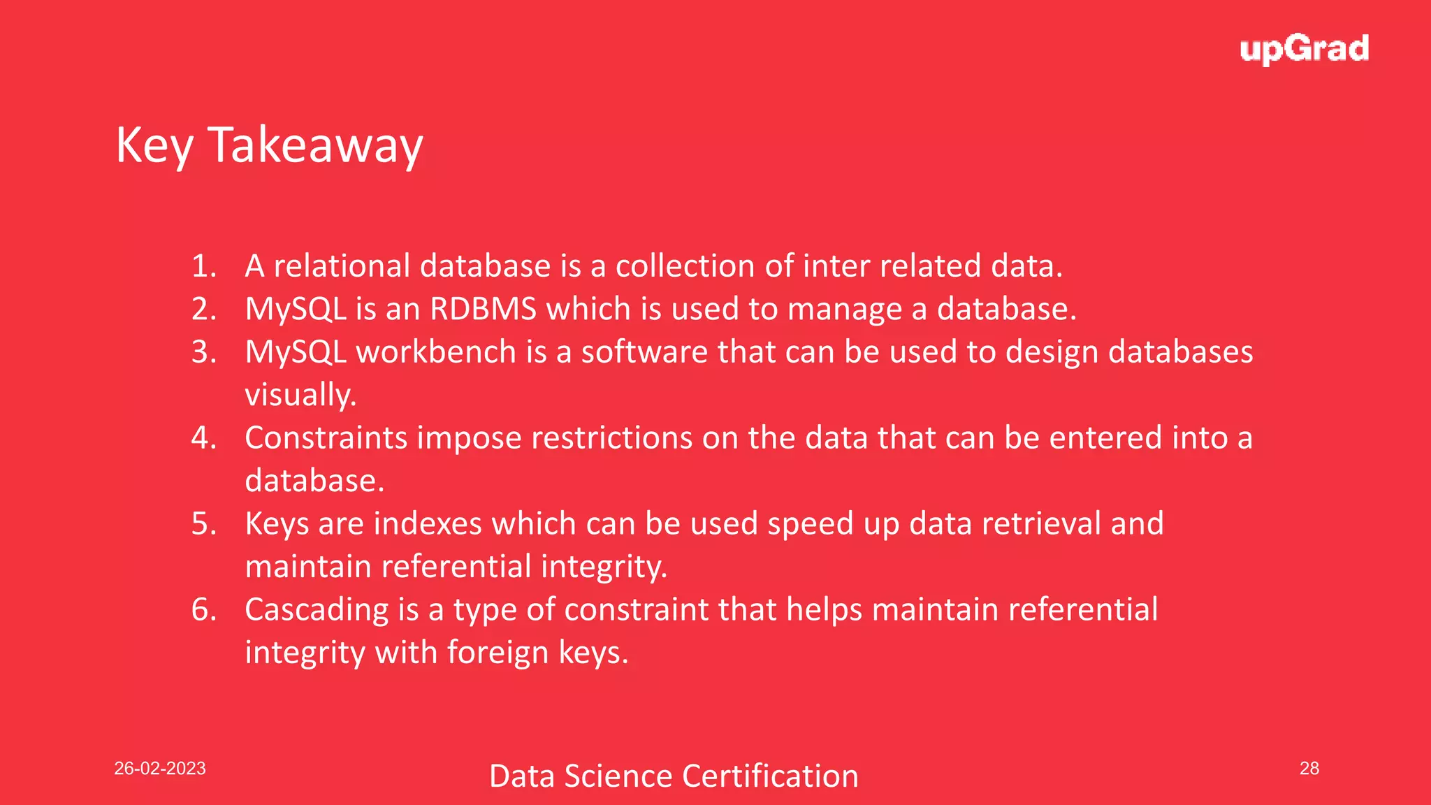 26-02-2023 28
Key Takeaway
1. A relational database is a collection of inter related data.
2. MySQL is an RDBMS which is used to manage a database.
3. MySQL workbench is a software that can be used to design databases
visually.
4. Constraints impose restrictions on the data that can be entered into a
database.
5. Keys are indexes which can be used speed up data retrieval and
maintain referential integrity.
6. Cascading is a type of constraint that helps maintain referential
integrity with foreign keys.
Data Science Certification
 