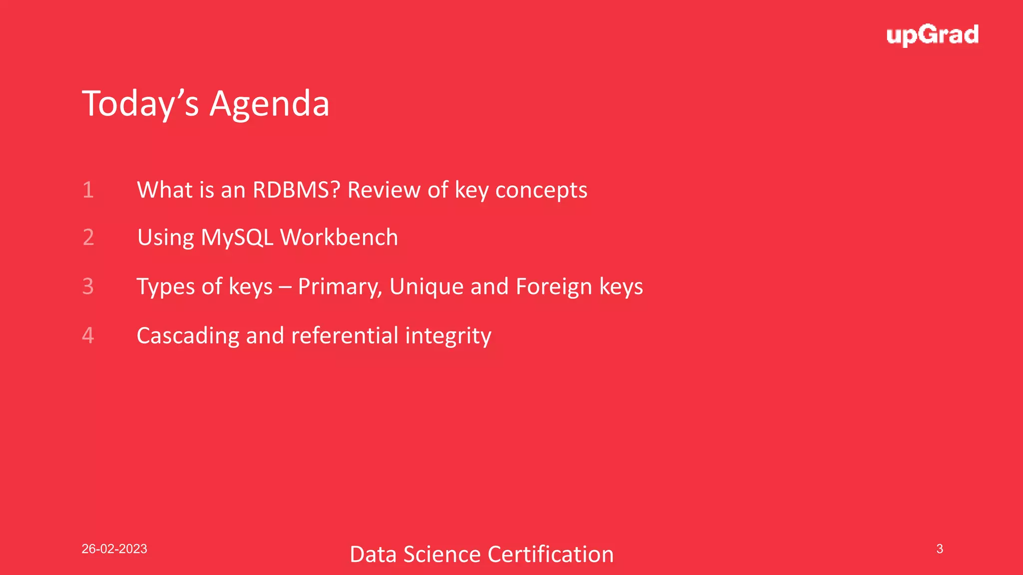 26-02-2023 3
Today’s Agenda
What is an RDBMS? Review of key concepts
Using MySQL Workbench
Cascading and referential integrity
Types of keys – Primary, Unique and Foreign keys
Data Science Certification
 