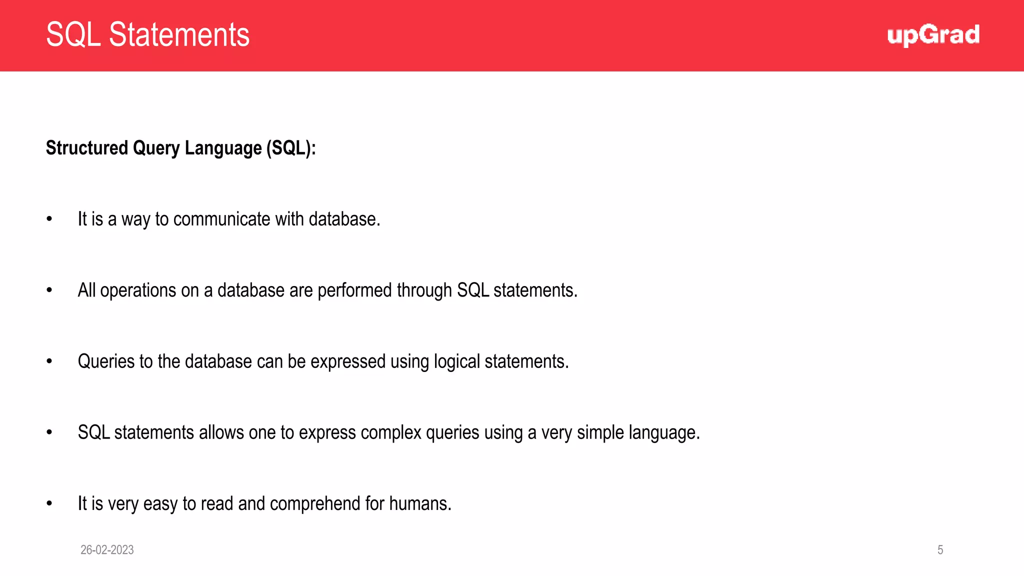 SQL Statements
Structured Query Language (SQL):
• It is a way to communicate with database.
• All operations on a database are performed through SQL statements.
• Queries to the database can be expressed using logical statements.
• SQL statements allows one to express complex queries using a very simple language.
• It is very easy to read and comprehend for humans.
26-02-2023 5
 