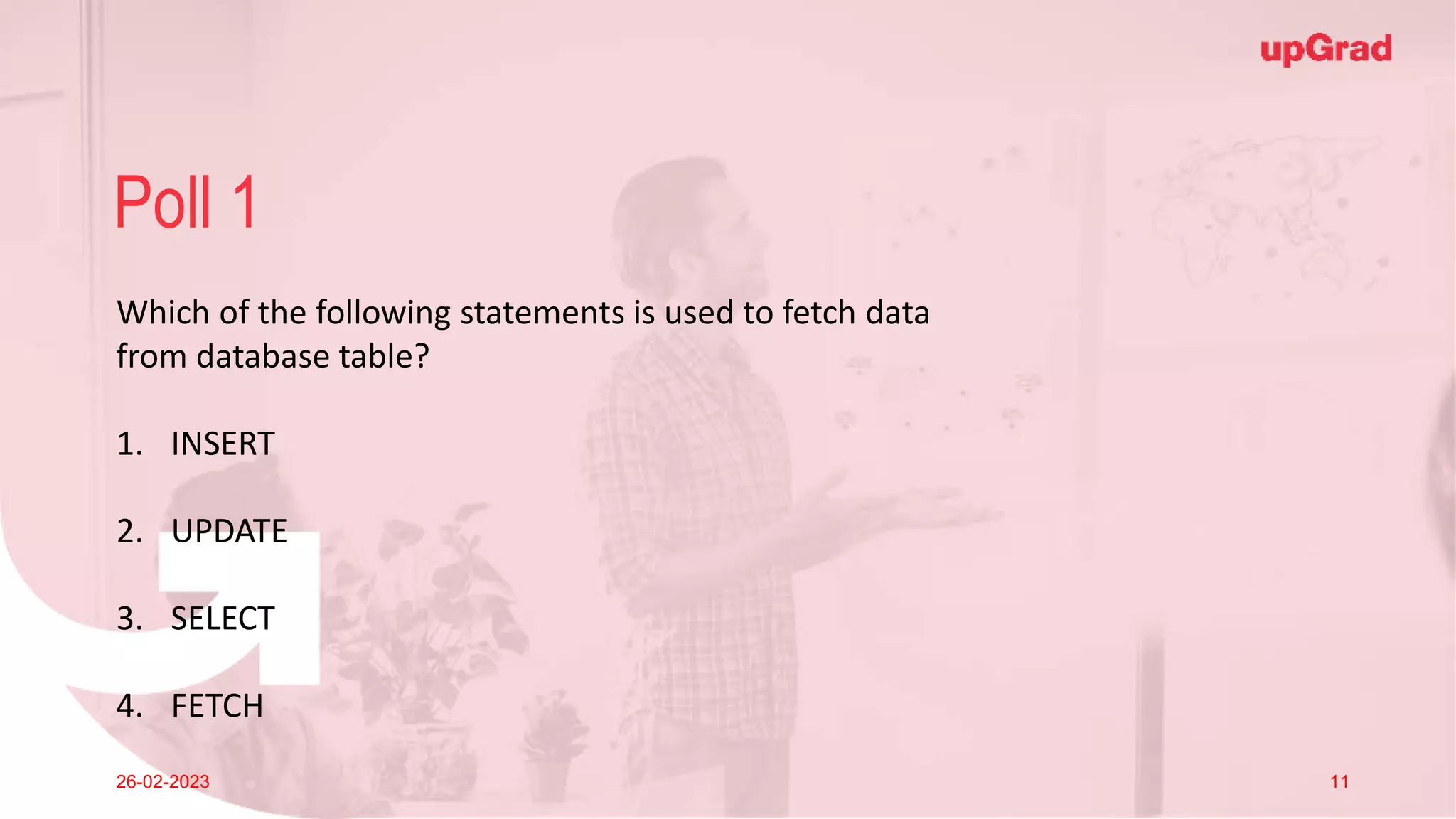 Click to add Title
26-02-2023 Footer
Practice in teams of 4 students
Industry expert mentoring to learn better
Get personalised feedback for improvements
8
Poll 1
26-02-2023 11
Which of the following statements is used to fetch data
from database table?
1. INSERT
2. UPDATE
3. SELECT
4. FETCH
 