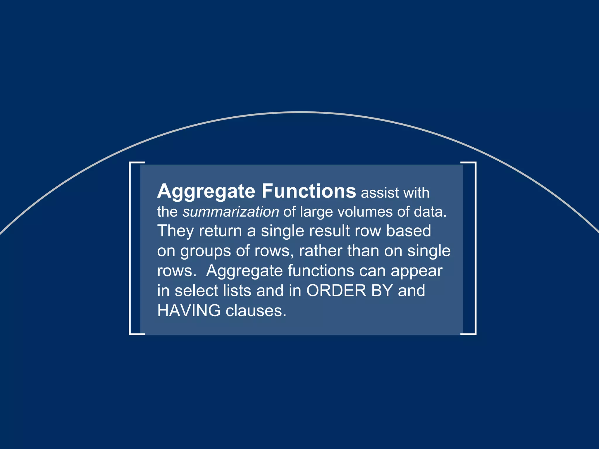 Aggregate Functions  assist with the  summarization  of large volumes of data.  They return a single result row based on groups of rows, rather than on single rows.  Aggregate functions can appear in select lists and in ORDER BY and HAVING clauses. 