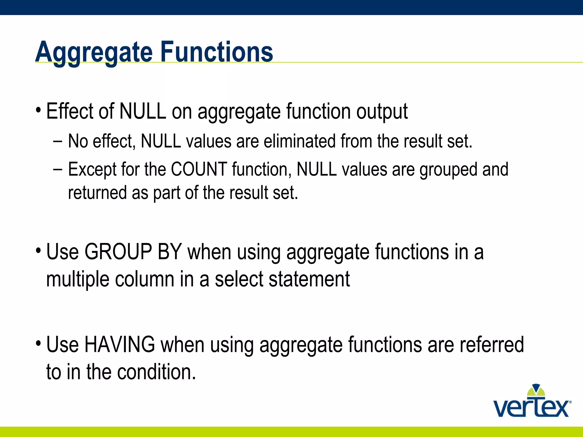 Aggregate Functions Effect of NULL on aggregate function output No effect, NULL values are eliminated from the result set. Except for the COUNT function, NULL values are grouped and returned as part of the result set. Use GROUP BY when using aggregate functions in a multiple column in a select statement Use HAVING when using aggregate functions are referred to in the condition. 