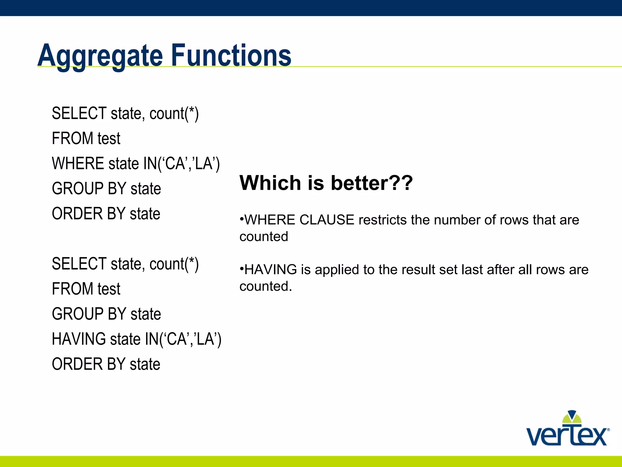 Aggregate Functions SELECT state, count(*) FROM test WHERE state IN(‘CA’,’LA’) GROUP BY state ORDER BY state SELECT state, count(*) FROM test GROUP BY state HAVING state IN(‘CA’,’LA’) ORDER BY state Which is better?? WHERE CLAUSE restricts the number of rows that are counted HAVING is applied to the result set last after all rows are counted. 