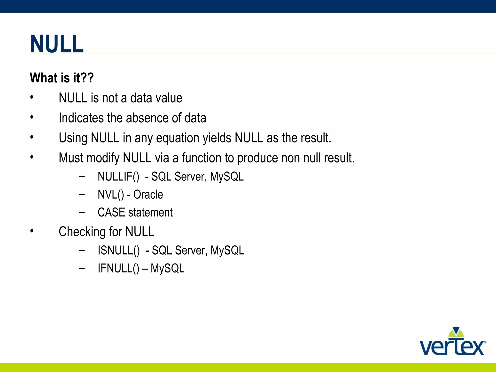 NULL What is it?? NULL is not a data value  Indicates the absence of data Using NULL in any equation yields NULL as the result. Must modify NULL via a function to produce non null result. NULLIF()  - SQL Server, MySQL NVL() - Oracle CASE statement Checking for NULL ISNULL()  - SQL Server, MySQL IFNULL() – MySQL 