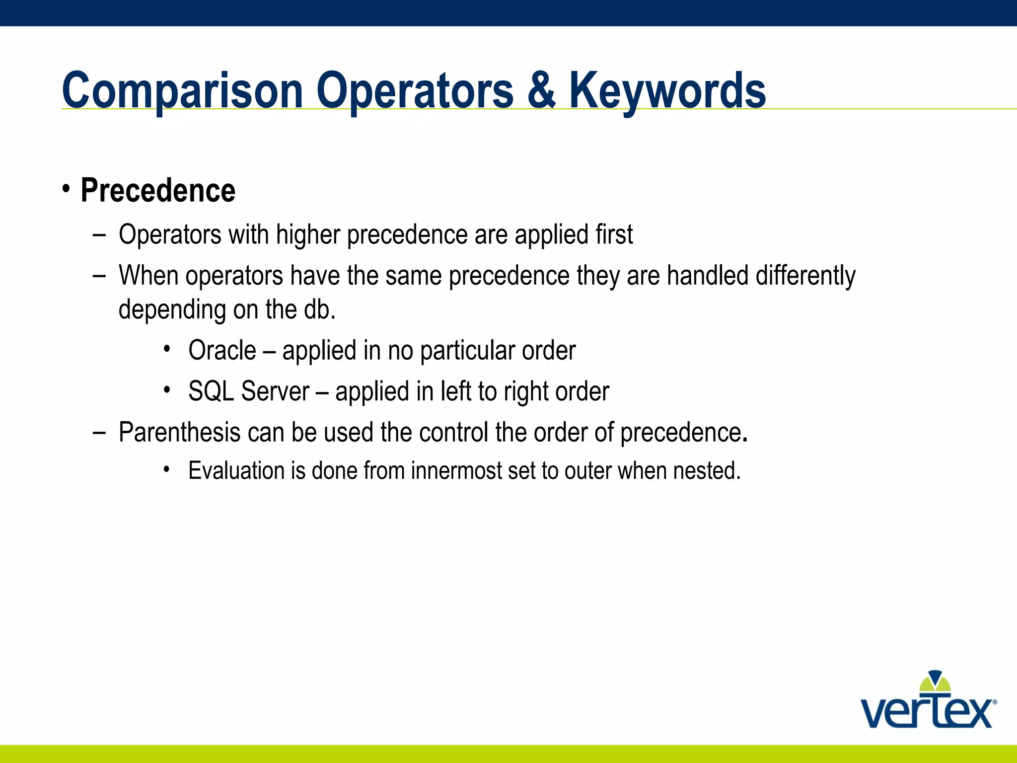 Comparison Operators & Keywords Precedence Operators with higher precedence are applied first When operators have the same precedence they are handled differently depending on the db.  Oracle – applied in no particular order SQL Server – applied in left to right order Parenthesis can be used the control the order of precedence . Evaluation is done from innermost set to outer when nested. 