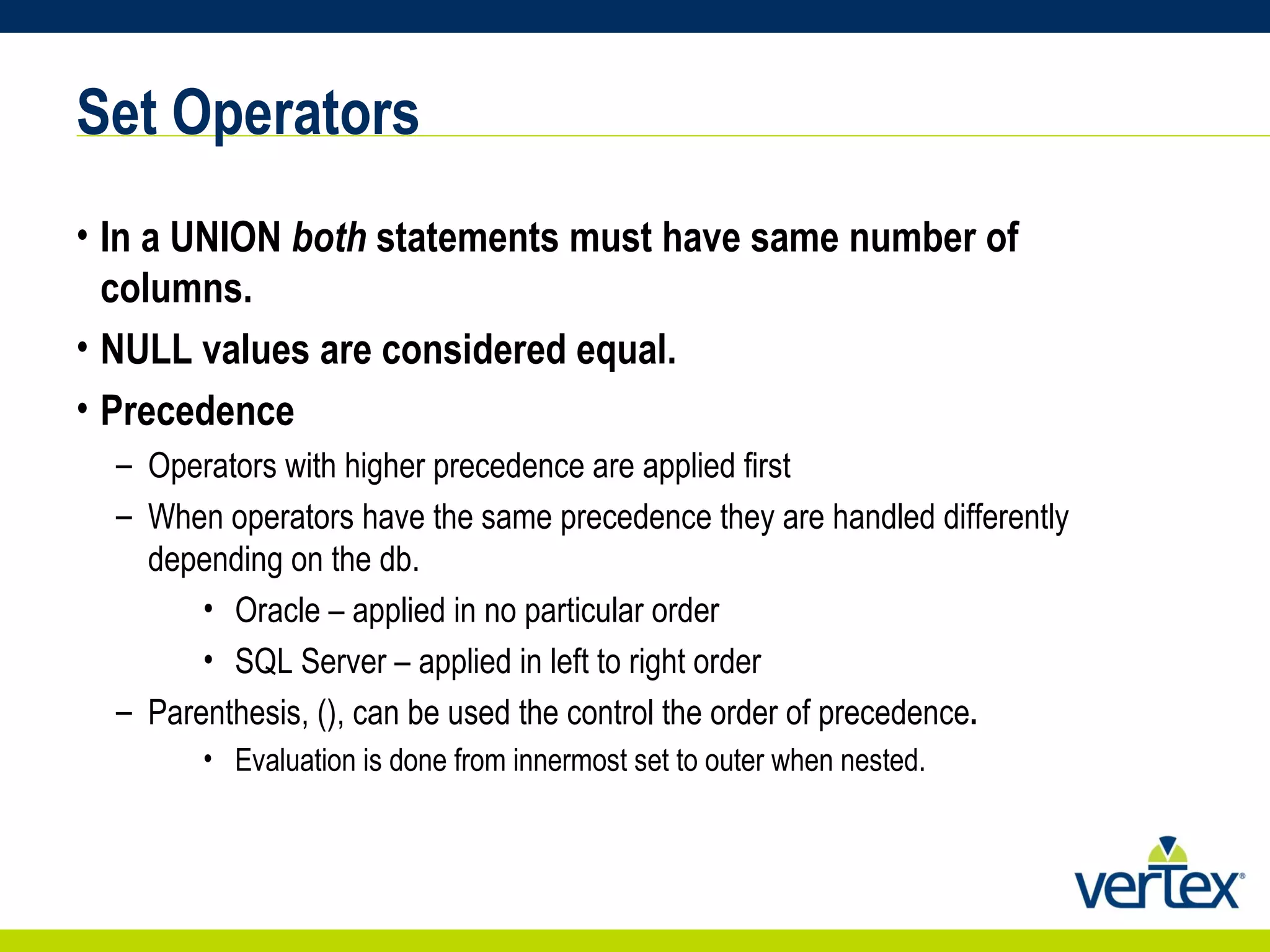 Set Operators In a UNION  both  statements must have same number of columns. NULL values are considered equal. Precedence Operators with higher precedence are applied first When operators have the same precedence they are handled differently depending on the db.  Oracle – applied in no particular order SQL Server – applied in left to right order Parenthesis, (), can be used the control the order of precedence . Evaluation is done from innermost set to outer when nested. 