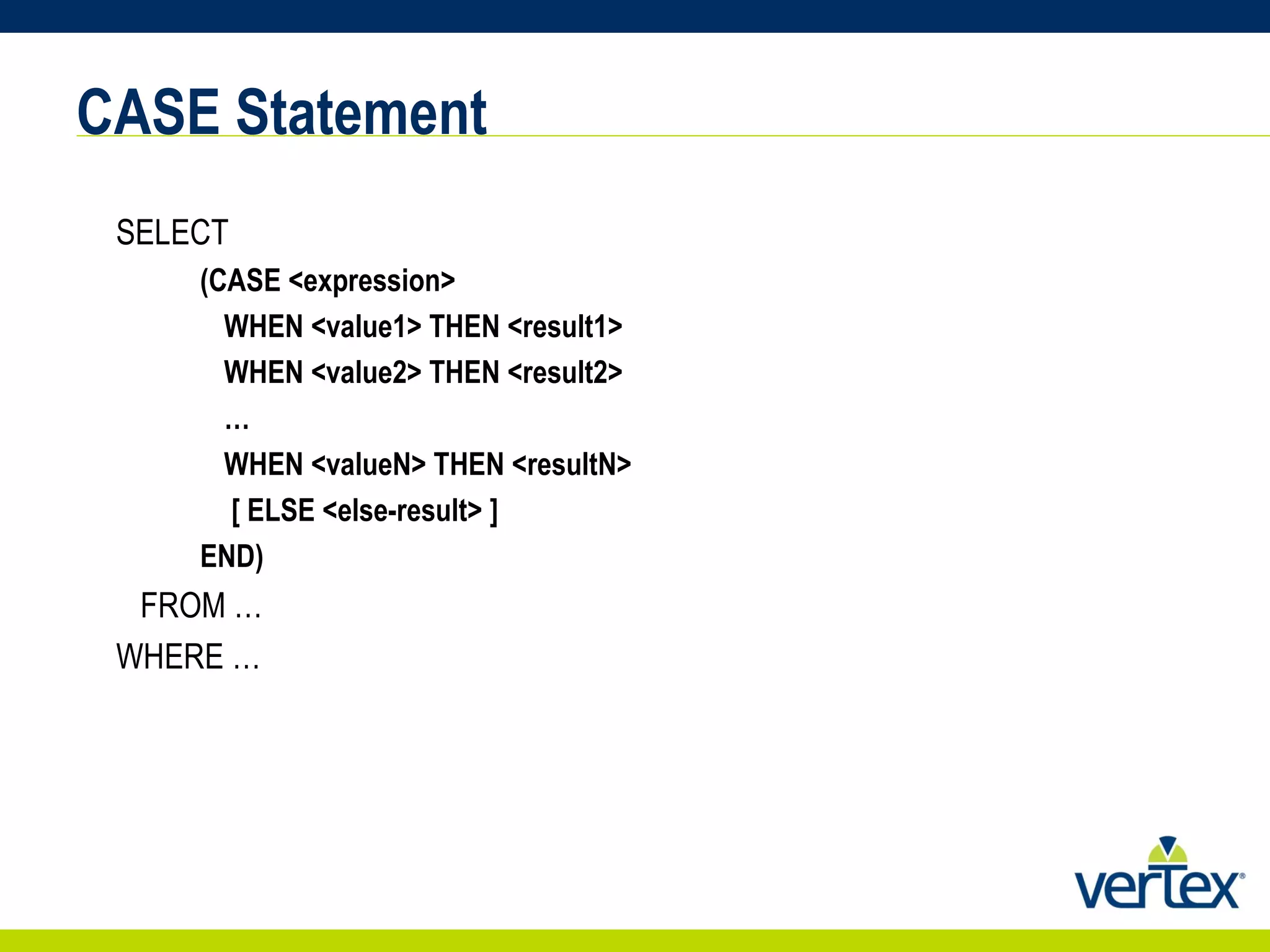 CASE Statement SELECT    (CASE <expression>    WHEN <value1> THEN <result1>    WHEN <value2> THEN <result2> …      WHEN <valueN> THEN <resultN>     [ ELSE <else-result> ]  END)  FROM … WHERE … 
