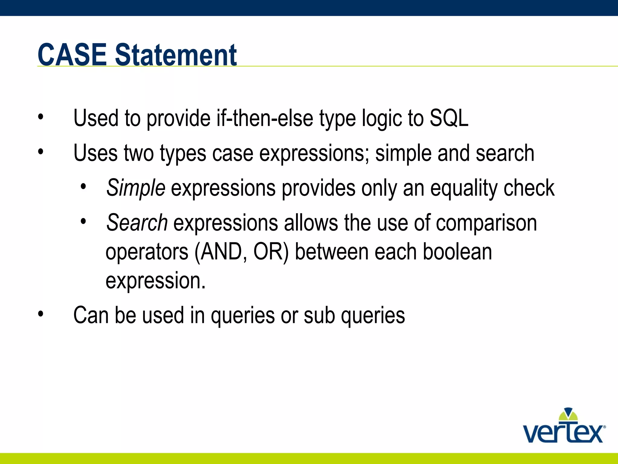 CASE Statement Used to provide if-then-else type logic to SQL Uses two types case expressions; simple and search Simple  expressions provides only an equality check Search  expressions allows the use of comparison operators (AND, OR) between each boolean expression. Can be used in queries or sub queries 