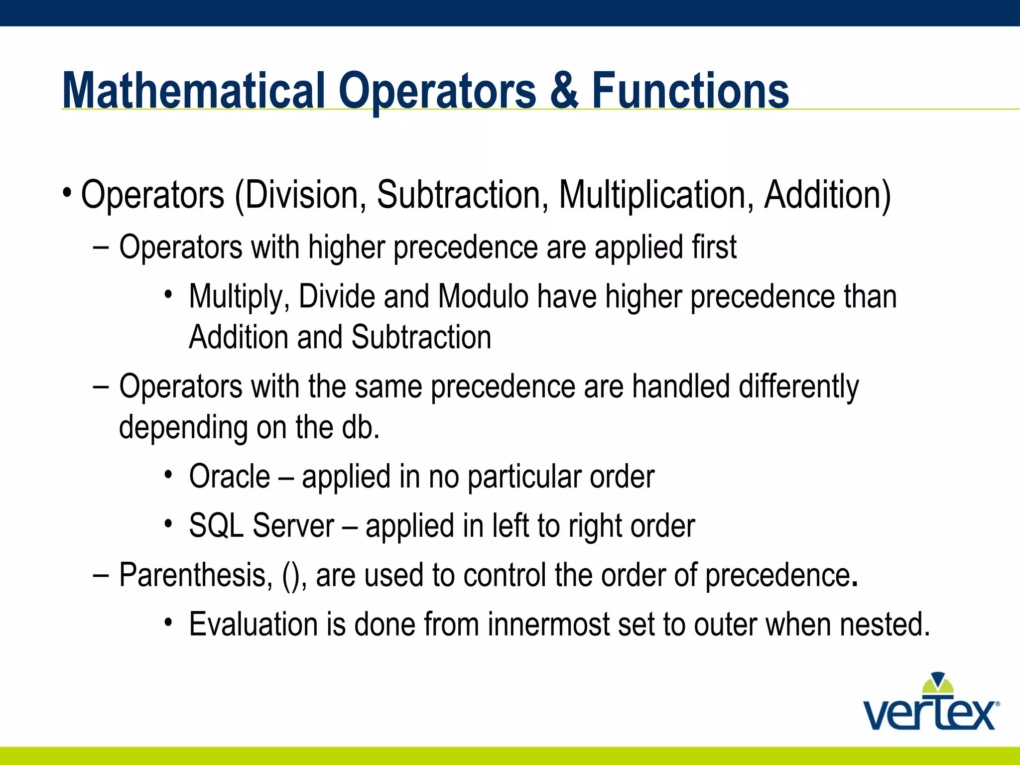 Mathematical Operators & Functions Operators (Division, Subtraction, Multiplication, Addition) Operators with higher precedence are applied first Multiply, Divide and Modulo have higher precedence than Addition and Subtraction Operators with the same precedence are handled differently depending on the db.  Oracle – applied in no particular order SQL Server – applied in left to right order Parenthesis, (), are used to control the order of precedence . Evaluation is done from innermost set to outer when nested. 
