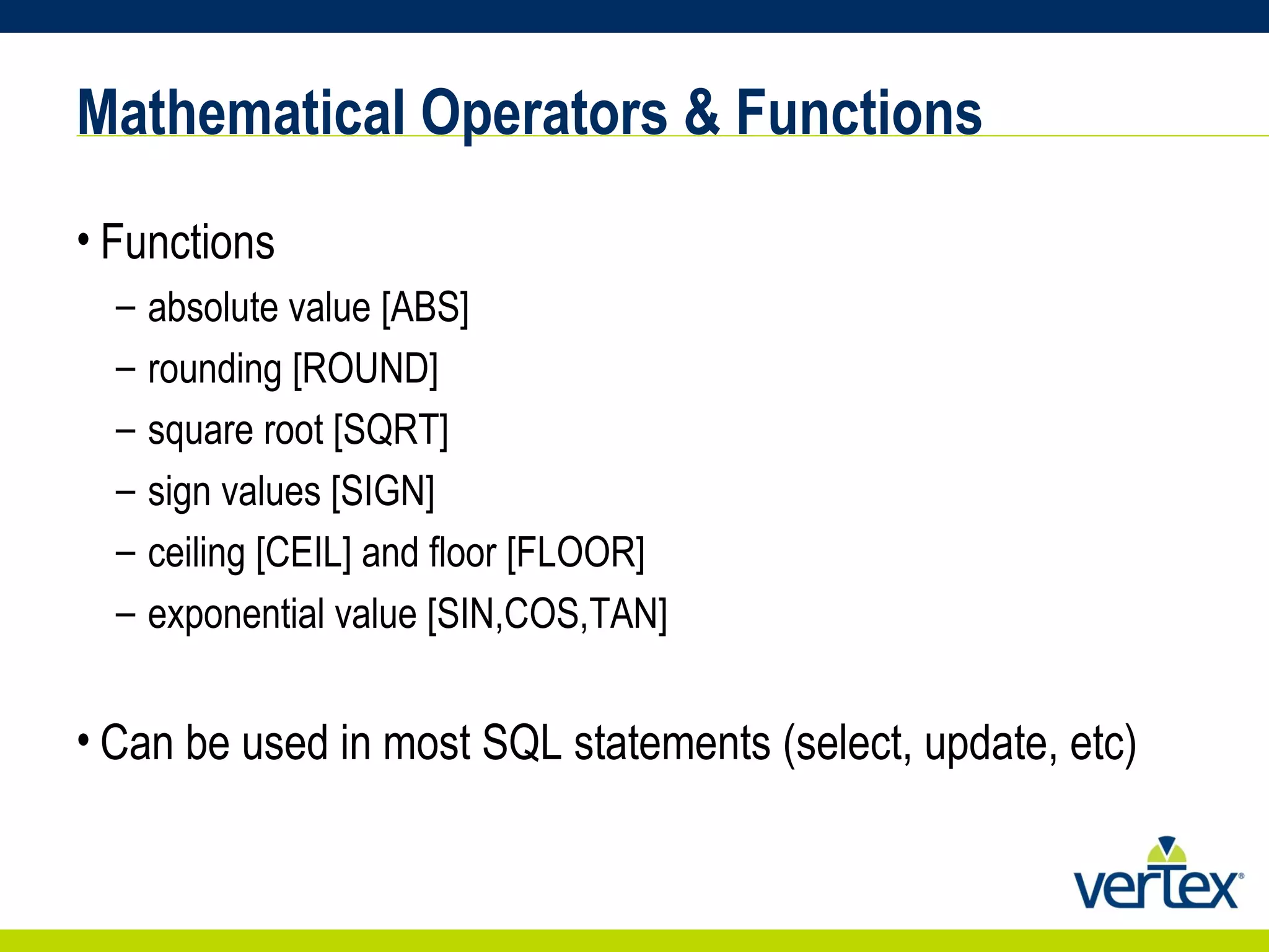 Mathematical Operators & Functions Functions  absolute value [ABS]  rounding [ROUND]  square root [SQRT]  sign values [SIGN]  ceiling [CEIL] and floor [FLOOR]  exponential value [SIN,COS,TAN] Can be used in most SQL statements (select, update, etc) 