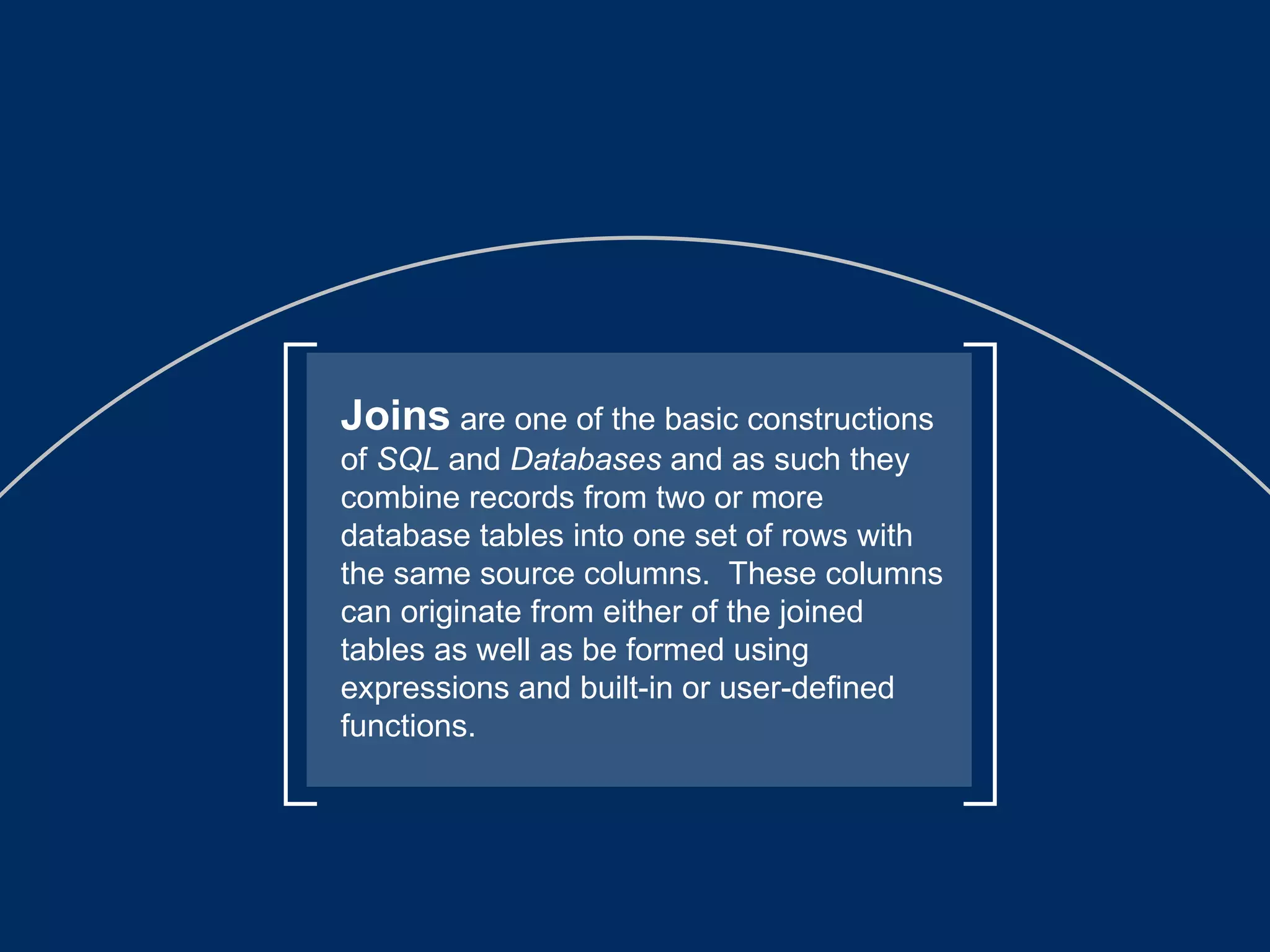 Joins  are one of the basic constructions of  SQL  and  Databases  and as such they combine records from two or more database tables into one set of rows with the same source columns.  These columns can originate from either of the joined tables as well as be formed using expressions and built-in or user-defined functions.  