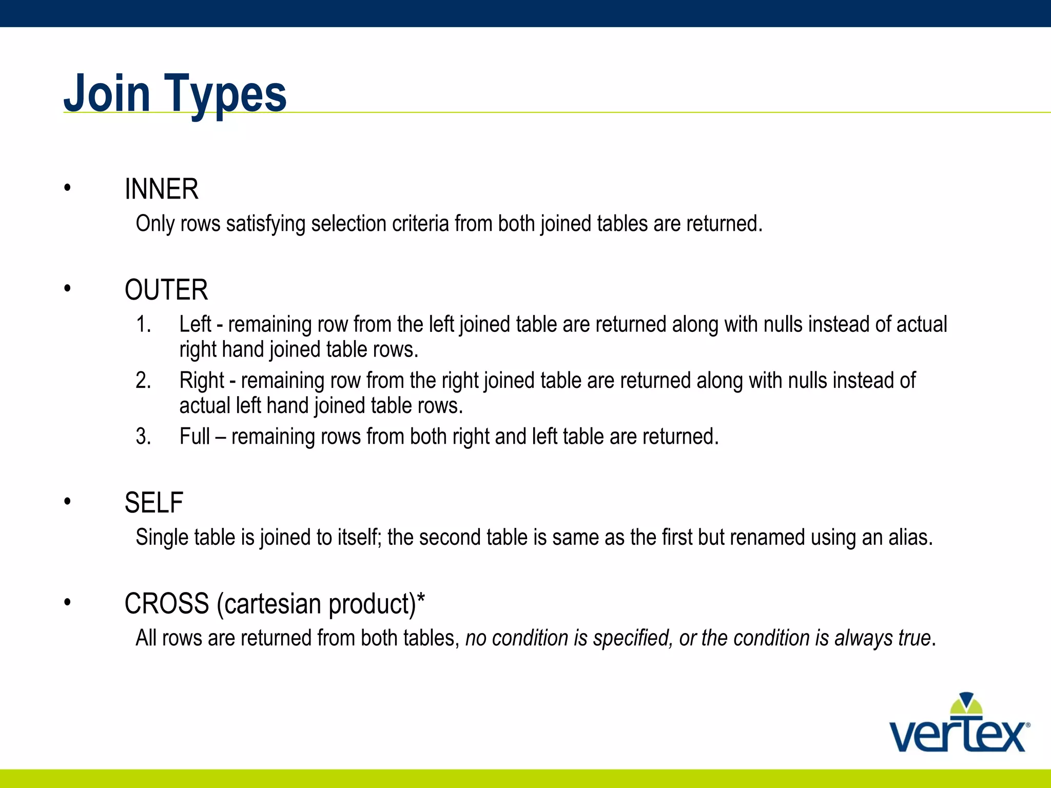 Join Types INNER Only rows satisfying selection criteria from both joined tables are returned. OUTER Left - remaining row from the left joined table are returned along with nulls instead of actual right hand joined table rows. Right - remaining row from the right joined table are returned along with nulls instead of actual left hand joined table rows. Full – remaining rows from both right and left table are returned. SELF Single table is joined to itself; the second table is same as the first but renamed using an alias. CROSS (cartesian product)* All rows are returned from both tables,  no condition is specified, or the condition is always true . 