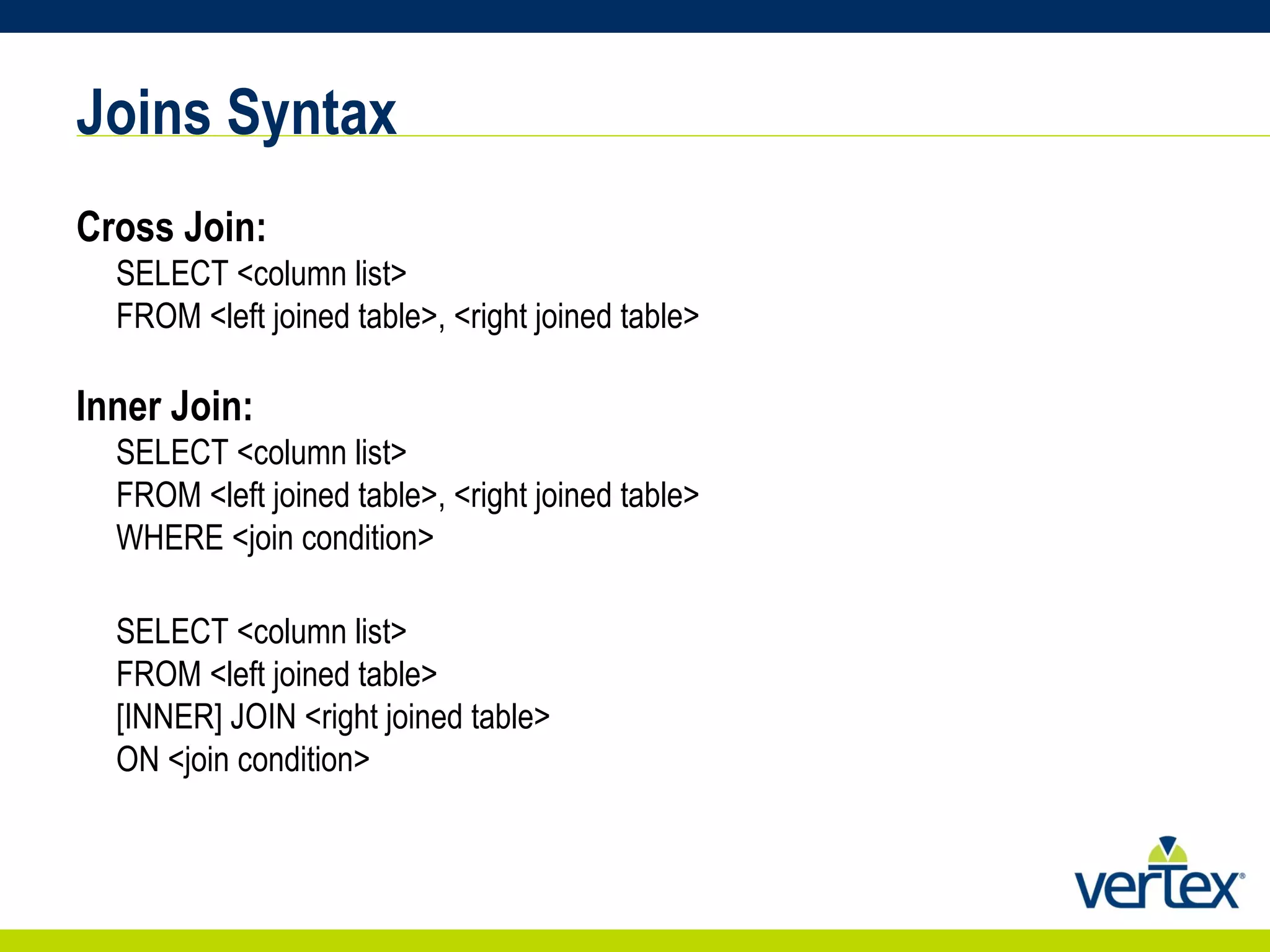 Joins Syntax Cross Join: SELECT <column list> FROM <left joined table>, <right joined table> Inner Join: SELECT <column list>  FROM <left joined table>, <right joined table>  WHERE <join condition>  SELECT <column list> FROM <left joined table>  [INNER] JOIN <right joined table> ON <join condition> 