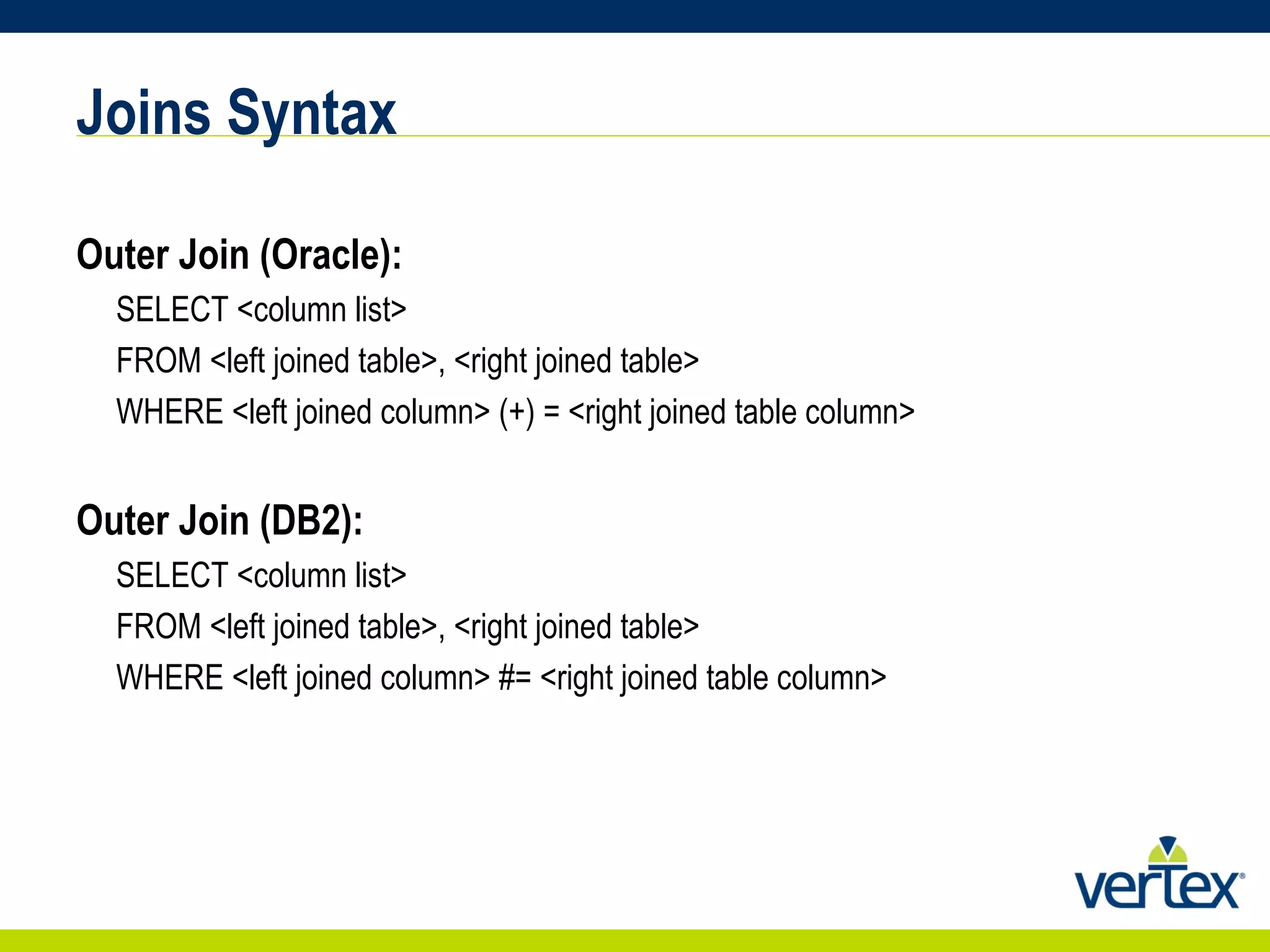 Joins Syntax Outer Join (Oracle): SELECT <column list>  FROM <left joined table>, <right joined table>  WHERE <left joined column> (+) = <right joined table column> Outer Join (DB2): SELECT <column list>  FROM <left joined table>, <right joined table>  WHERE <left joined column> #= <right joined table column> 