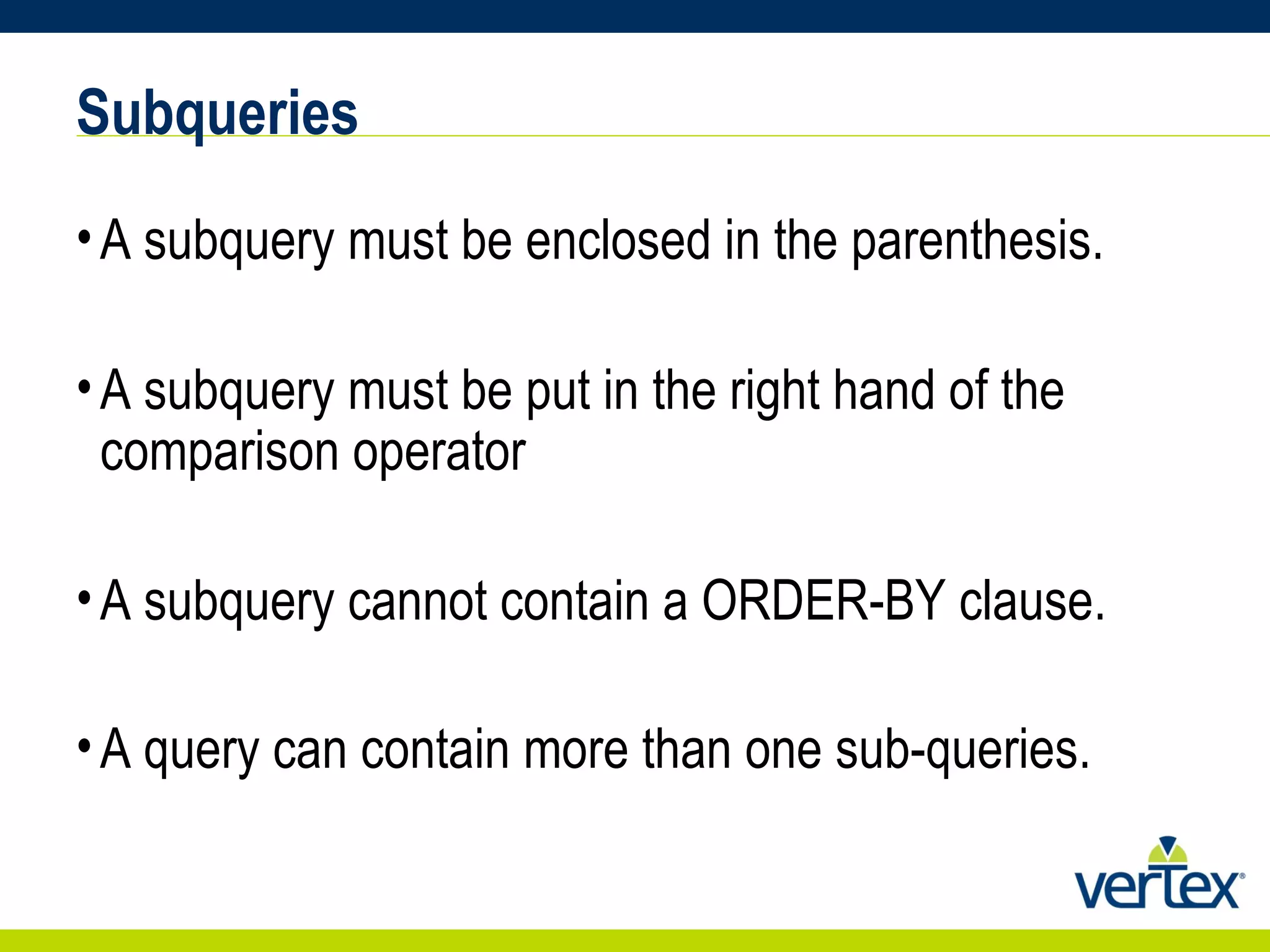 Subqueries A subquery must be enclosed in the parenthesis.  A subquery must be put in the right hand of the comparison operator A subquery cannot contain a ORDER-BY clause.  A query can contain more than one sub-queries.   