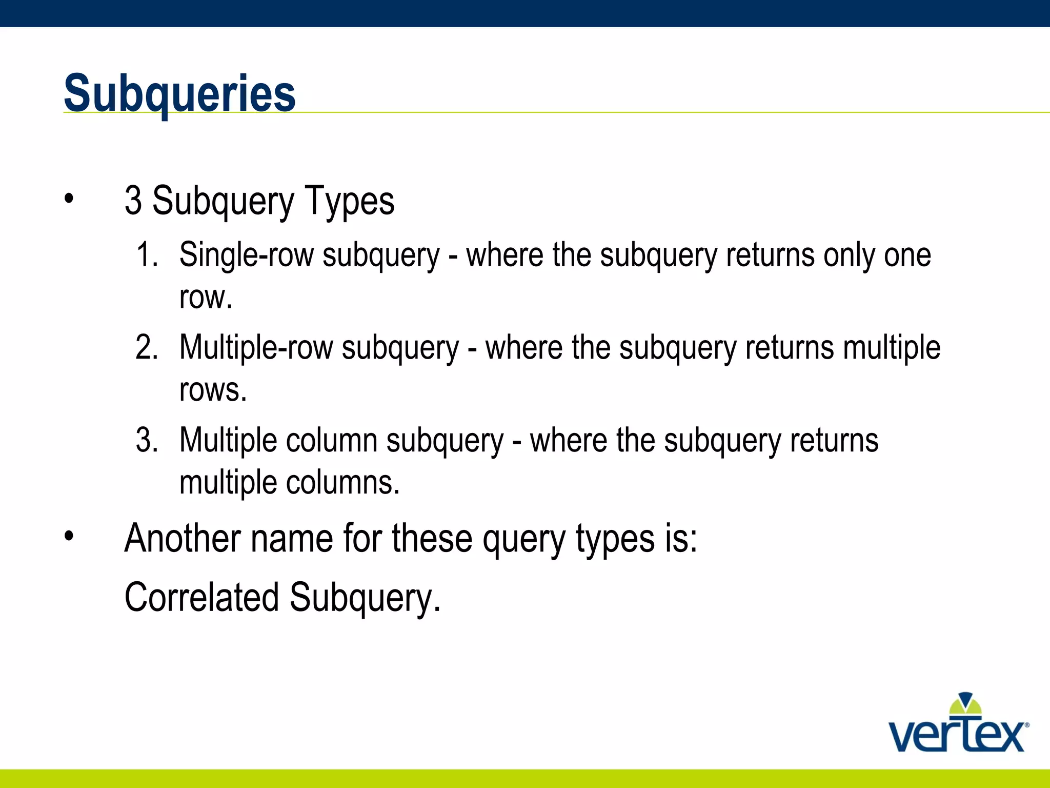 Subqueries 3 Subquery Types Single-row subquery - where the subquery returns only one row.  Multiple-row subquery - where the subquery returns multiple rows. Multiple column subquery - where the subquery returns multiple columns.  Another name for these query types is: Correlated Subquery. 