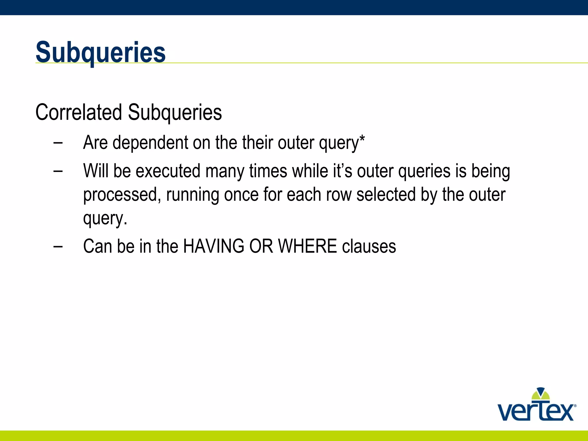 Subqueries Correlated Subqueries Are dependent on the their outer query* Will be executed many times while it’s outer queries is being processed, running once for each row selected by the outer query. Can be in the HAVING OR WHERE clauses 