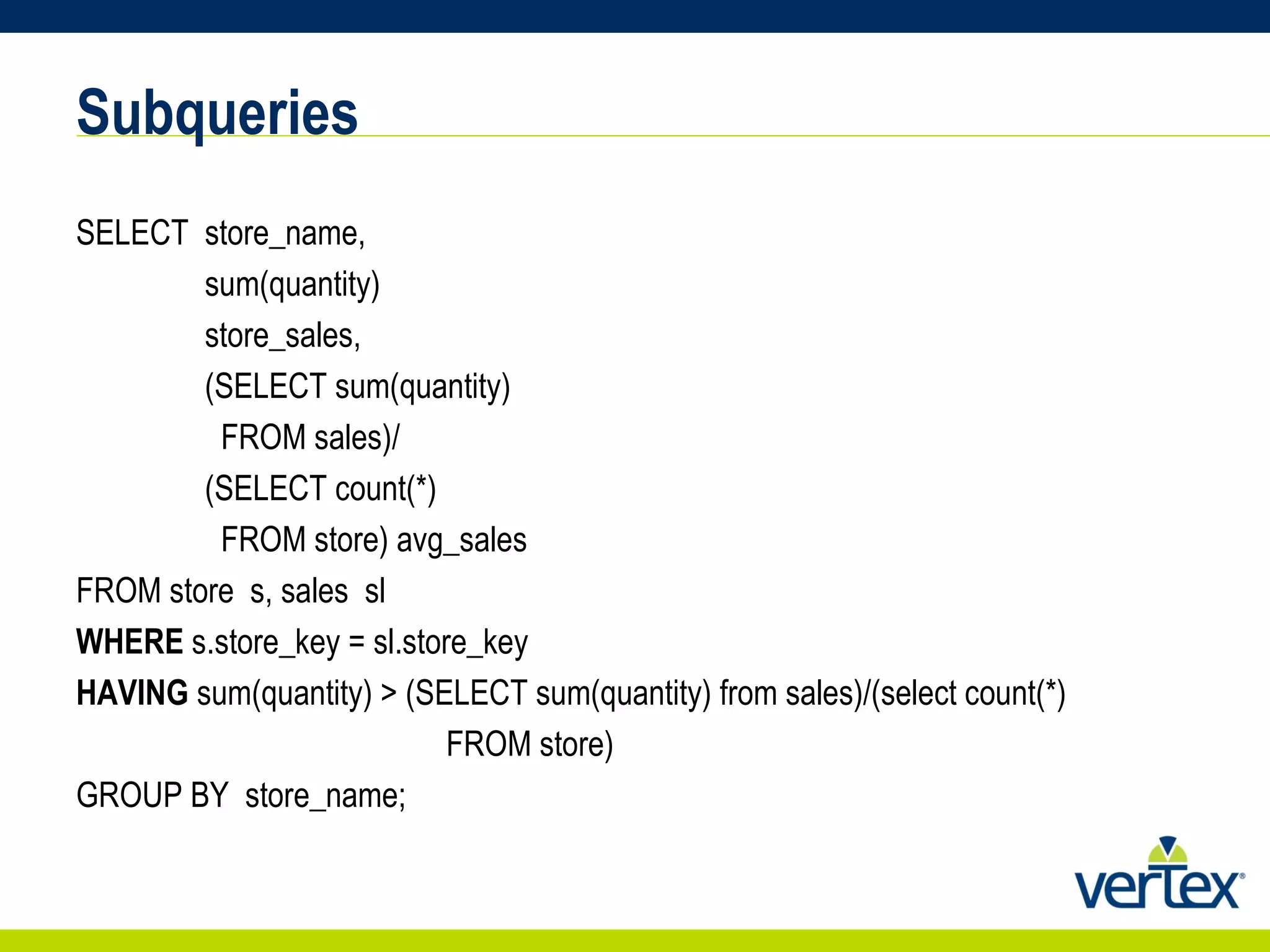 Subqueries SELECT  store_name,     sum(quantity)  store_sales,     (SELECT sum(quantity)  FROM sales)/ (SELECT count(*) FROM store) avg_sales FROM store  s, sales  sl  WHERE  s.store_key = sl.store_key  HAVING  sum(quantity) > (SELECT sum(quantity) from sales)/(select count(*)  FROM store)  GROUP BY  store_name; 