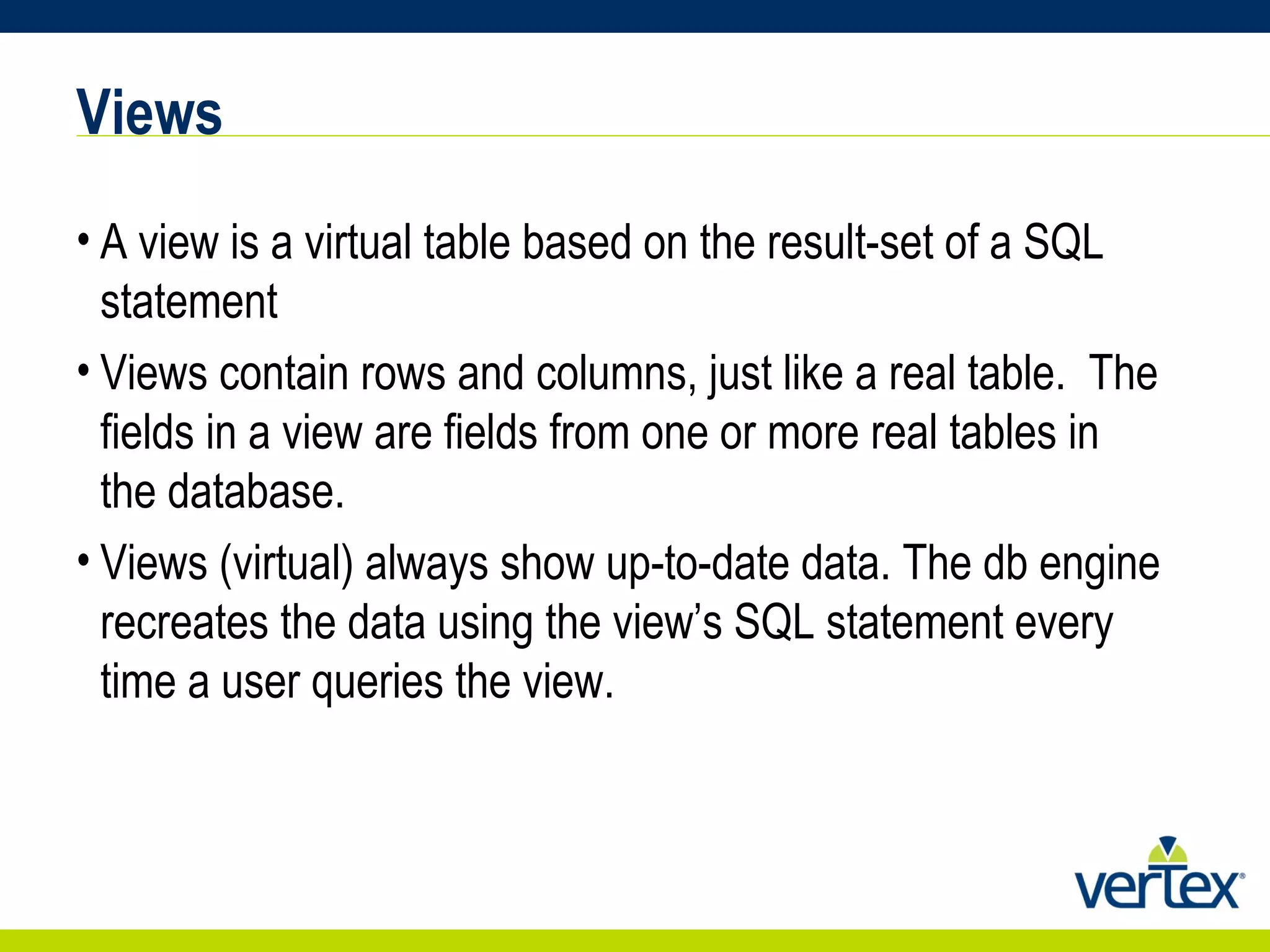 Views A view is a virtual table based on the result-set of a SQL statement Views contain rows and columns, just like a real table.  The fields in a view are fields from one or more real tables in the database. Views (virtual) always show up-to-date data. The db engine recreates the data using the view’s SQL statement every time a user queries the view. 