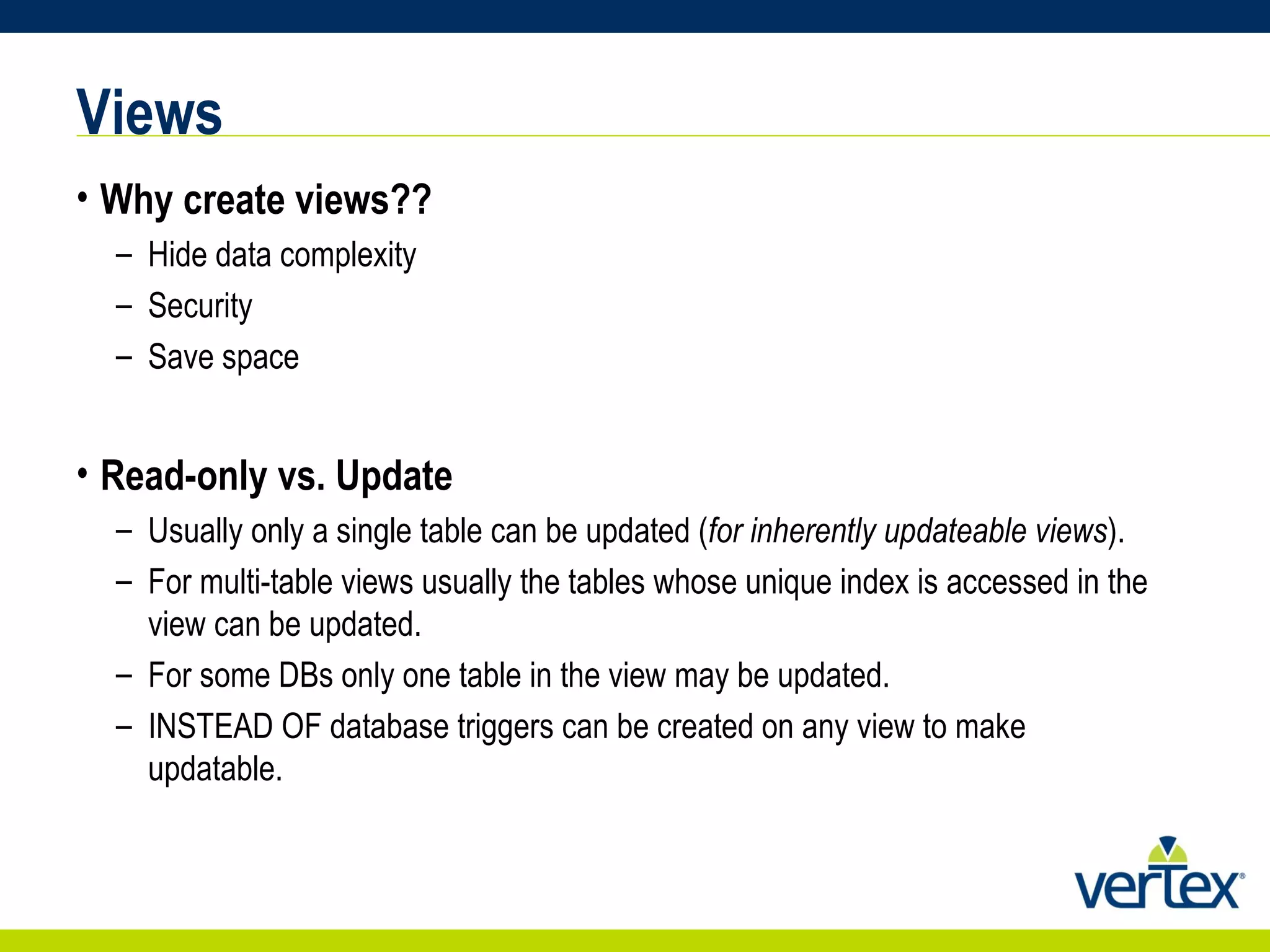 Views Why create views?? Hide data complexity Security Save space Read-only vs. Update Usually only a single table can be updated ( for inherently updateable views ). For multi-table views usually the tables whose unique index is accessed in the view can be updated. For some DBs only one table in the view may be updated. INSTEAD OF database triggers can be created on any view to make updatable. 