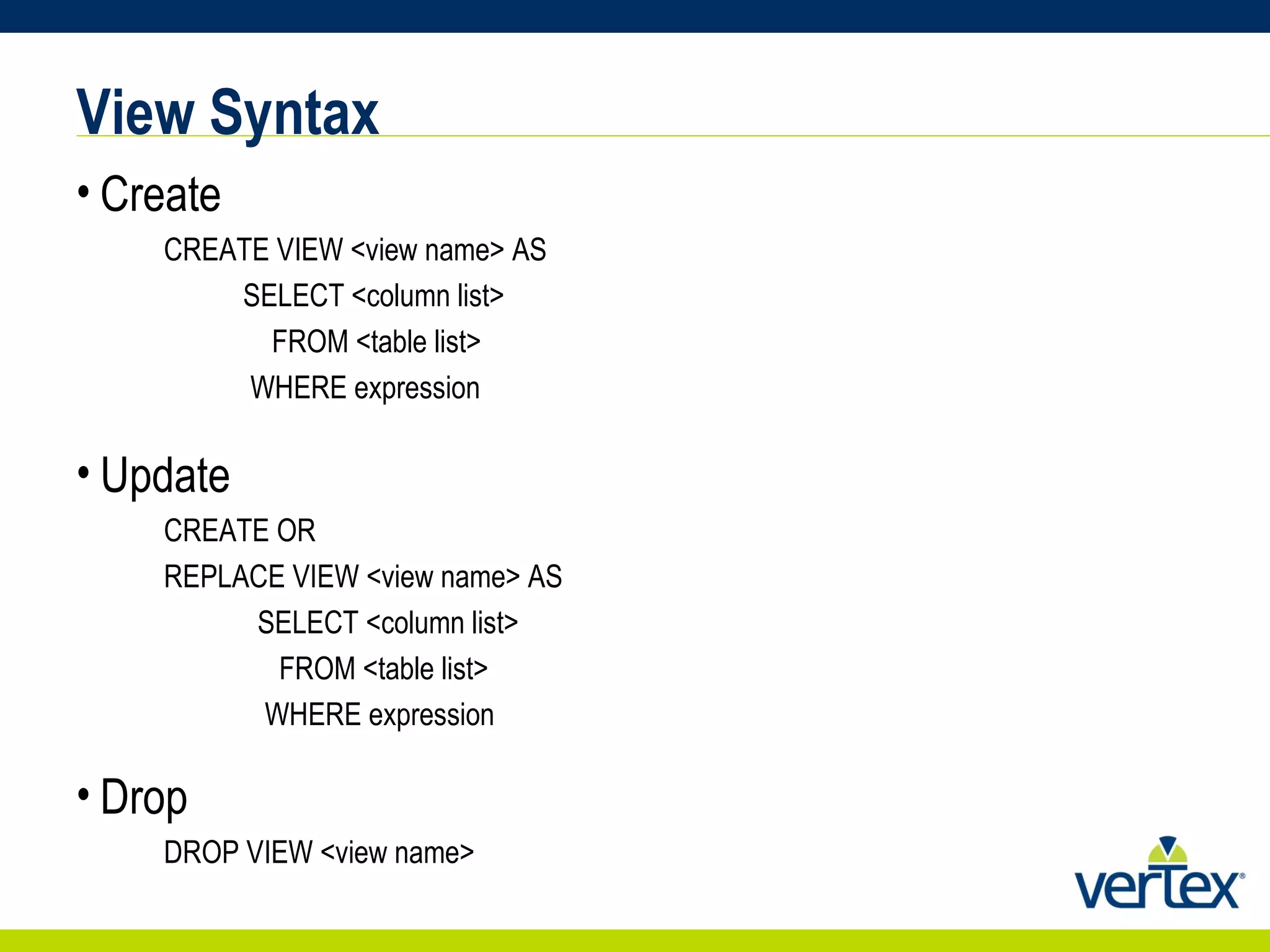 View Syntax Create CREATE VIEW <view name> AS SELECT <column list> FROM <table list> WHERE expression Update CREATE OR  REPLACE VIEW <view name> AS SELECT <column list> FROM <table list> WHERE expression Drop DROP VIEW <view name> 