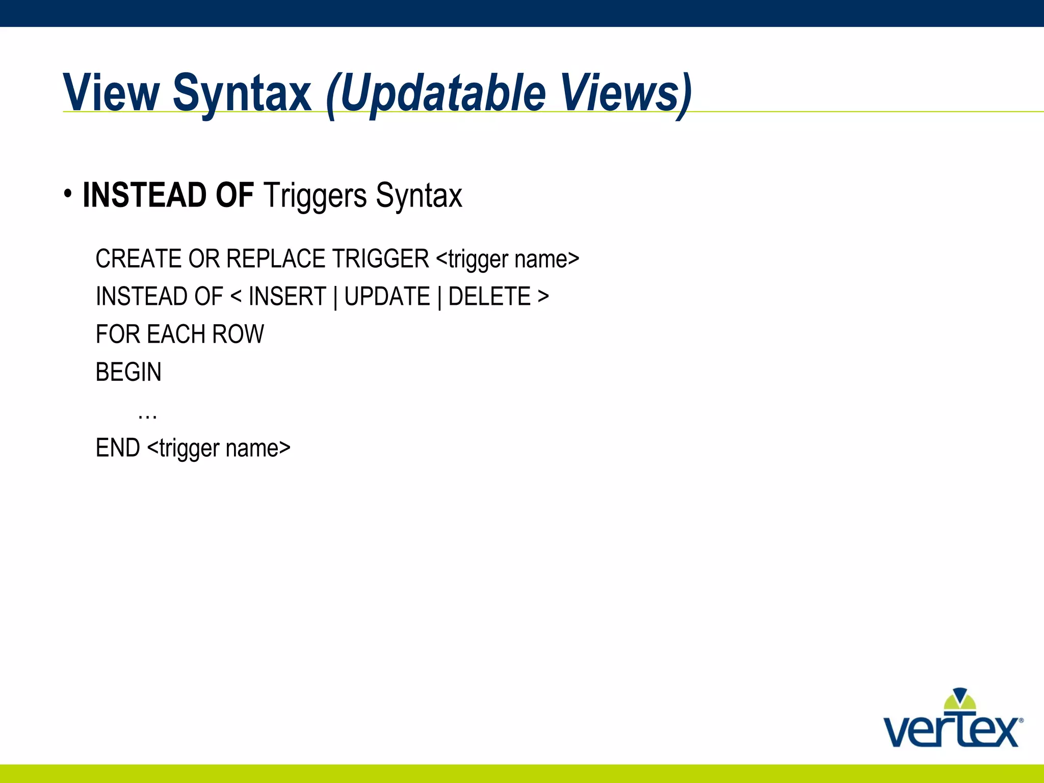View Syntax  (Updatable Views) INSTEAD OF  Triggers Syntax CREATE OR REPLACE TRIGGER <trigger name> INSTEAD OF < INSERT | UPDATE | DELETE > FOR EACH ROW BEGIN … END <trigger name> 