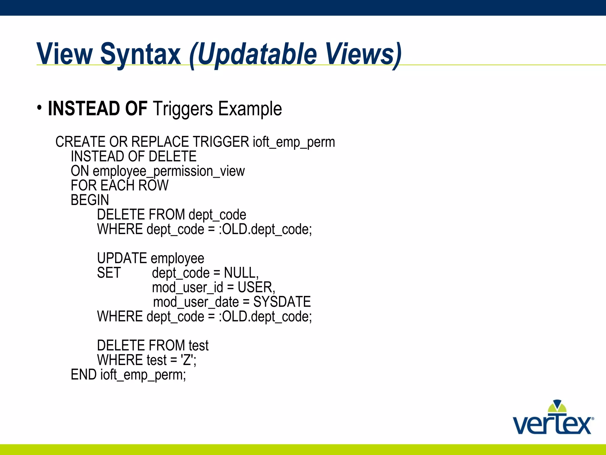 View Syntax  (Updatable Views) INSTEAD OF  Triggers Example CREATE OR REPLACE TRIGGER ioft_emp_perm INSTEAD OF DELETE ON employee_permission_view FOR EACH ROW BEGIN    DELETE FROM dept_code   WHERE dept_code = :OLD.dept_code;    UPDATE employee    SET  dept_code = NULL,          mod_user_id = USER,        mod_user_date = SYSDATE    WHERE dept_code = :OLD.dept_code;    DELETE FROM test    WHERE test = 'Z'; END ioft_emp_perm; 