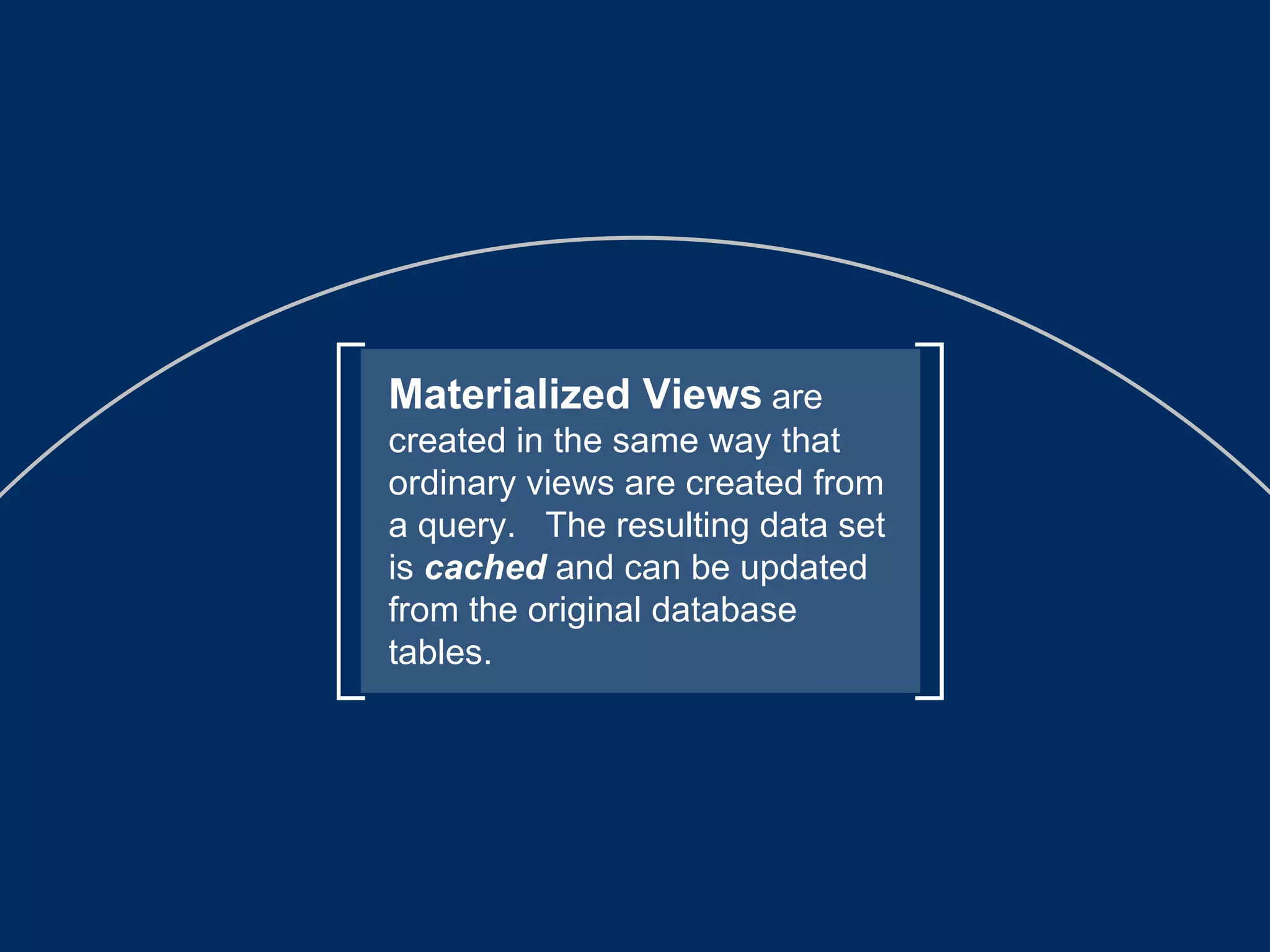 Materialized Views   are created in the same way that ordinary views are created from a query.  The resulting data set is  cached  and can be updated from the original database tables. 