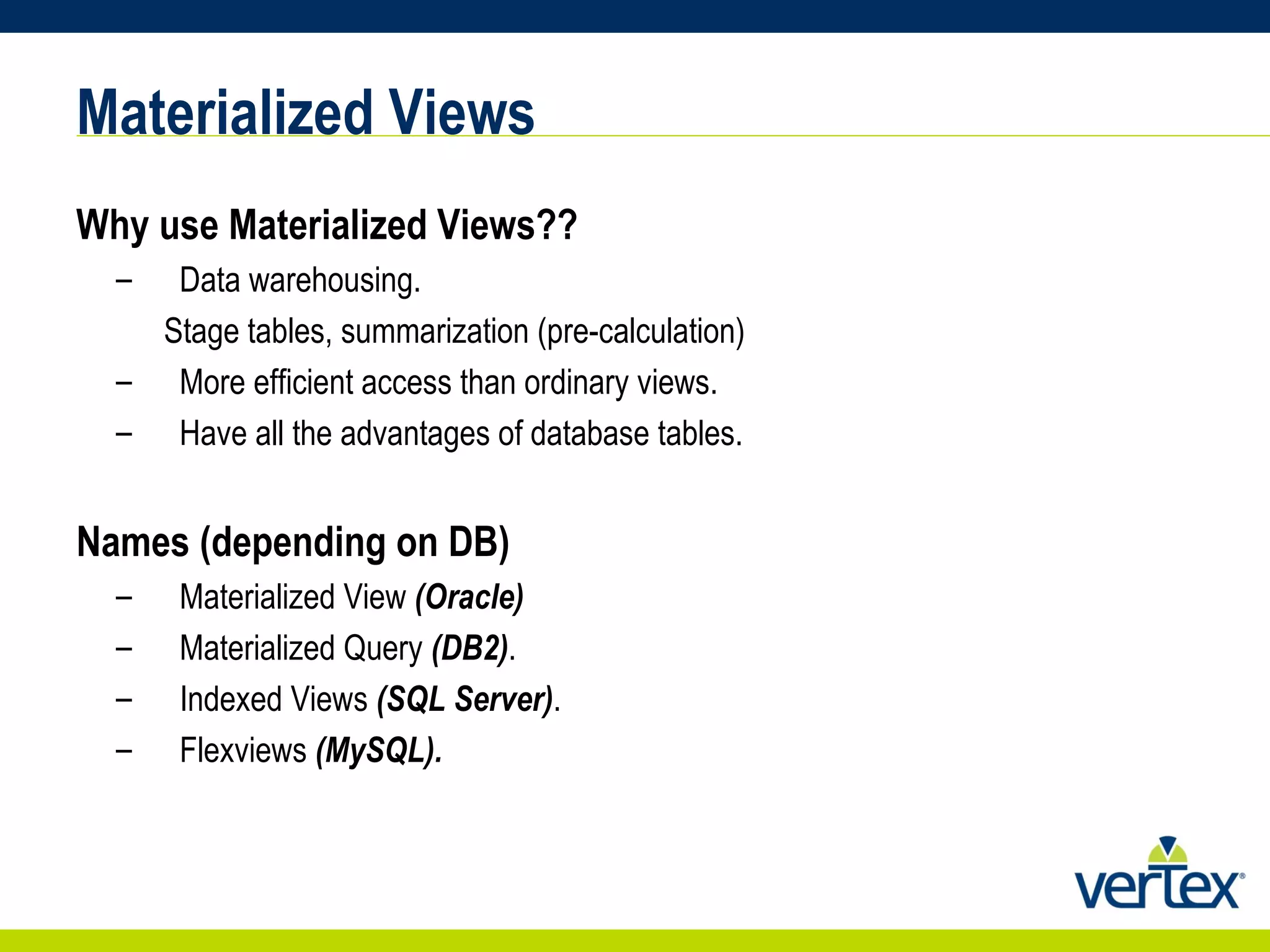 Materialized Views Why use Materialized Views?? Data warehousing. Stage tables, summarization (pre-calculation) More efficient access than ordinary views. Have all the advantages of database tables. Names (depending on DB) Materialized View  (Oracle) Materialized Query  (DB2) . Indexed Views  (SQL Server) . Flexviews  (MySQL). 