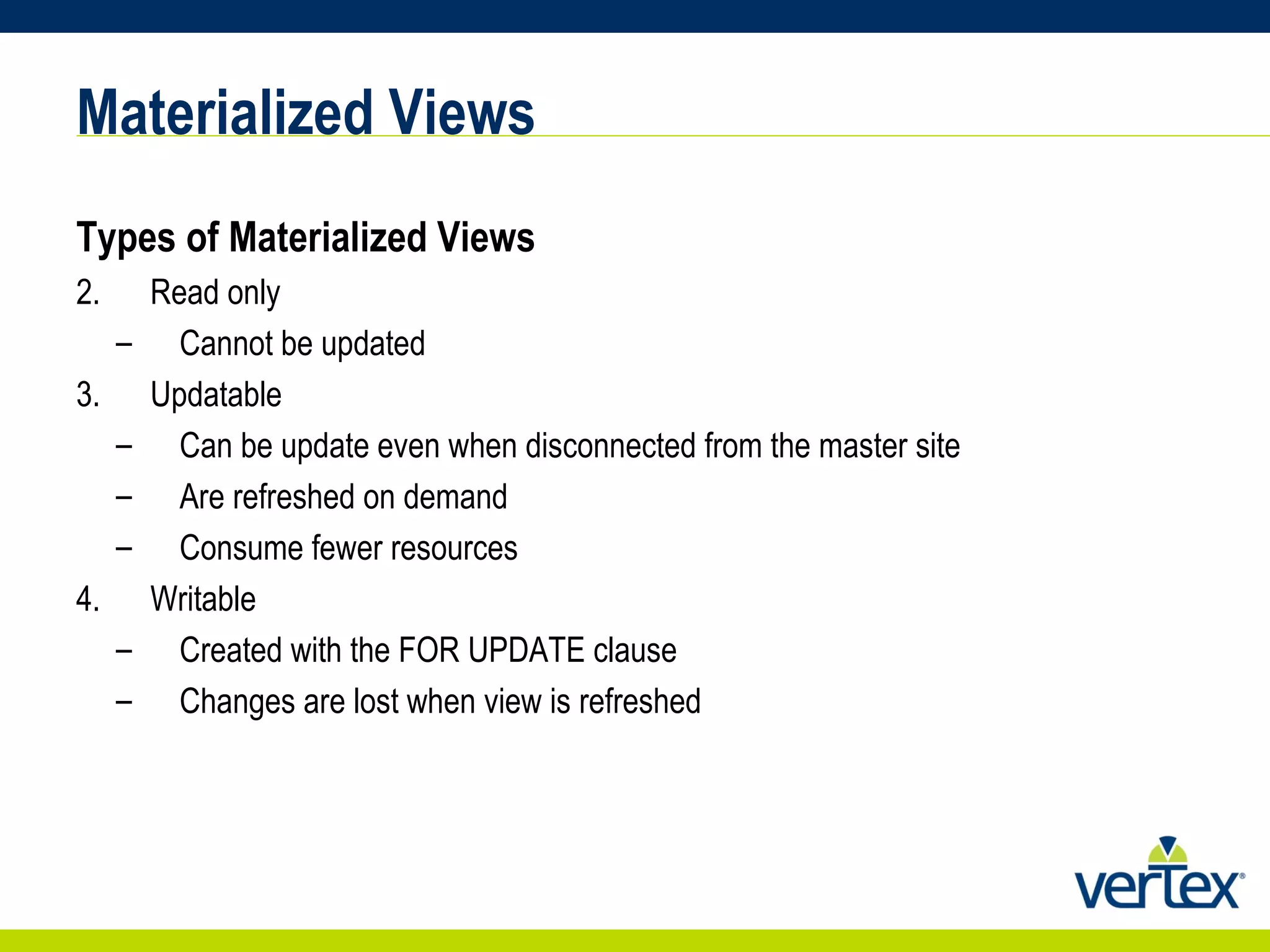 Materialized Views Types of Materialized Views Read only Cannot be updated Updatable Can be update even when disconnected from the master site Are refreshed on demand Consume fewer resources Writable Created with the FOR UPDATE clause Changes are lost when view is refreshed 