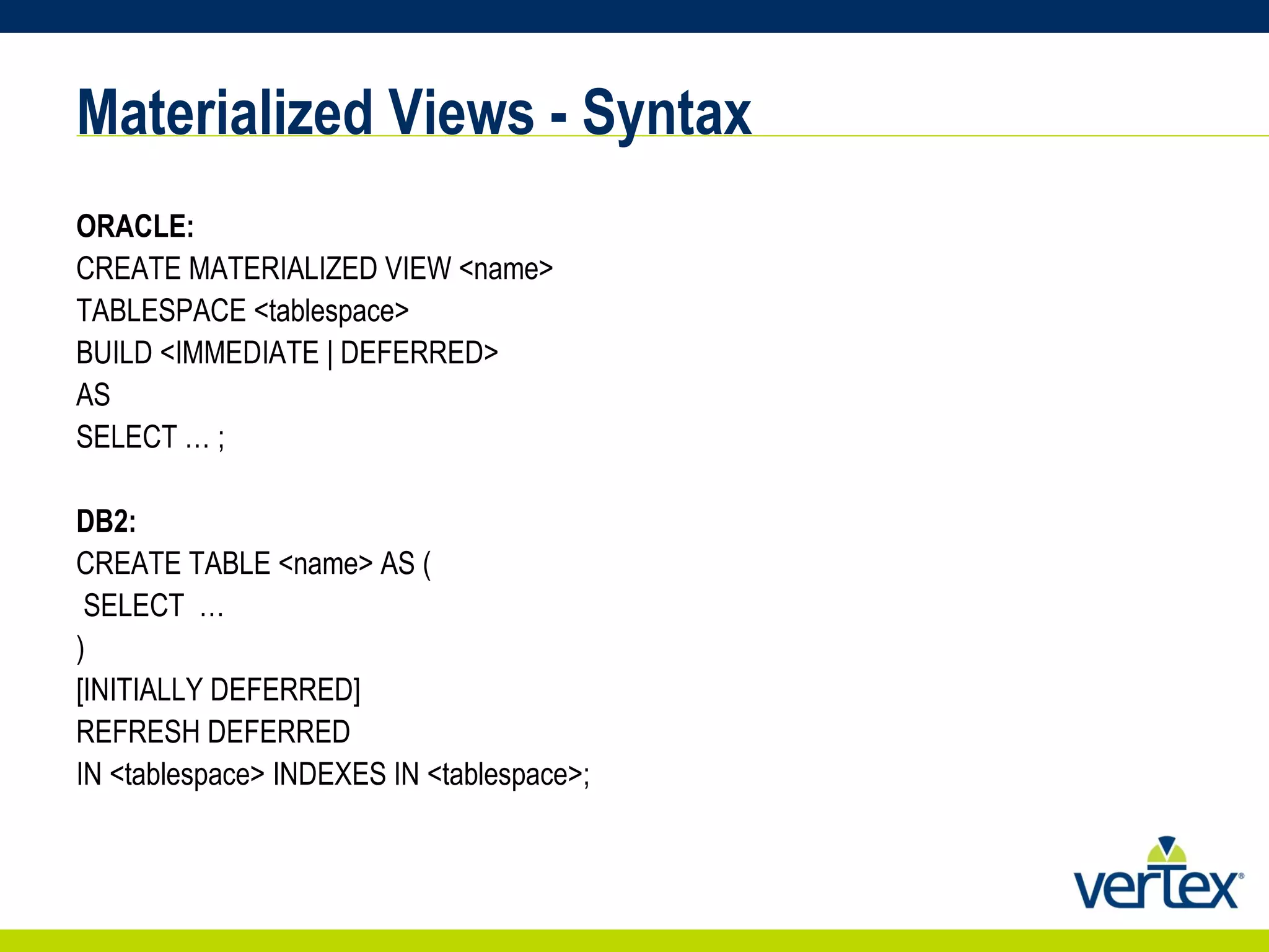 Materialized Views - Syntax ORACLE: CREATE MATERIALIZED VIEW <name> TABLESPACE <tablespace> BUILD <IMMEDIATE | DEFERRED> AS SELECT … ; DB2: CREATE TABLE <name> AS ( SELECT  … ) [INITIALLY DEFERRED] REFRESH DEFERRED IN <tablespace> INDEXES IN <tablespace>; 
