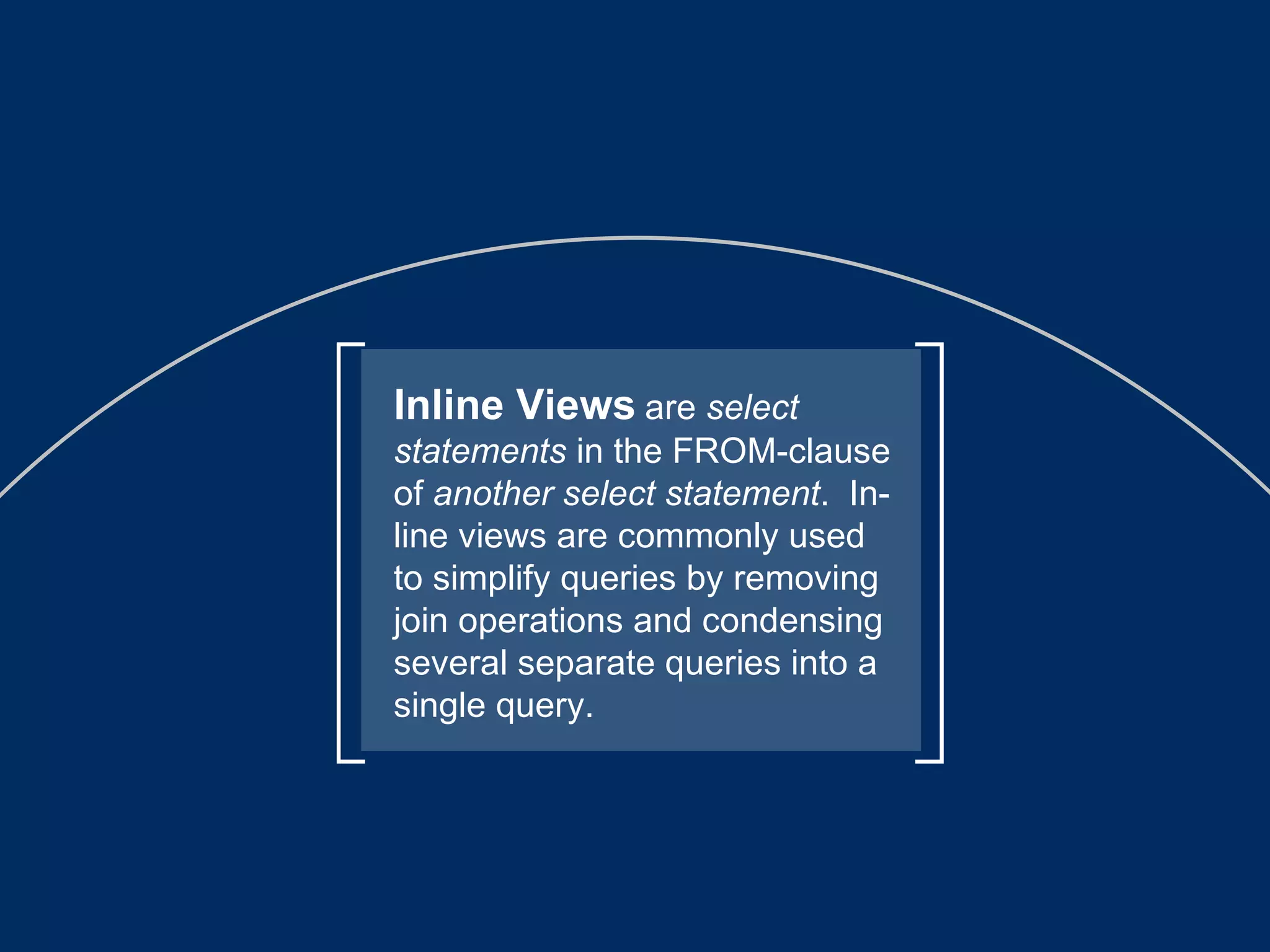 Inline Views   are  select statements  in the FROM-clause of  another select statement .  In-line views are commonly used to simplify queries by removing join operations and condensing several separate queries into a single query. 