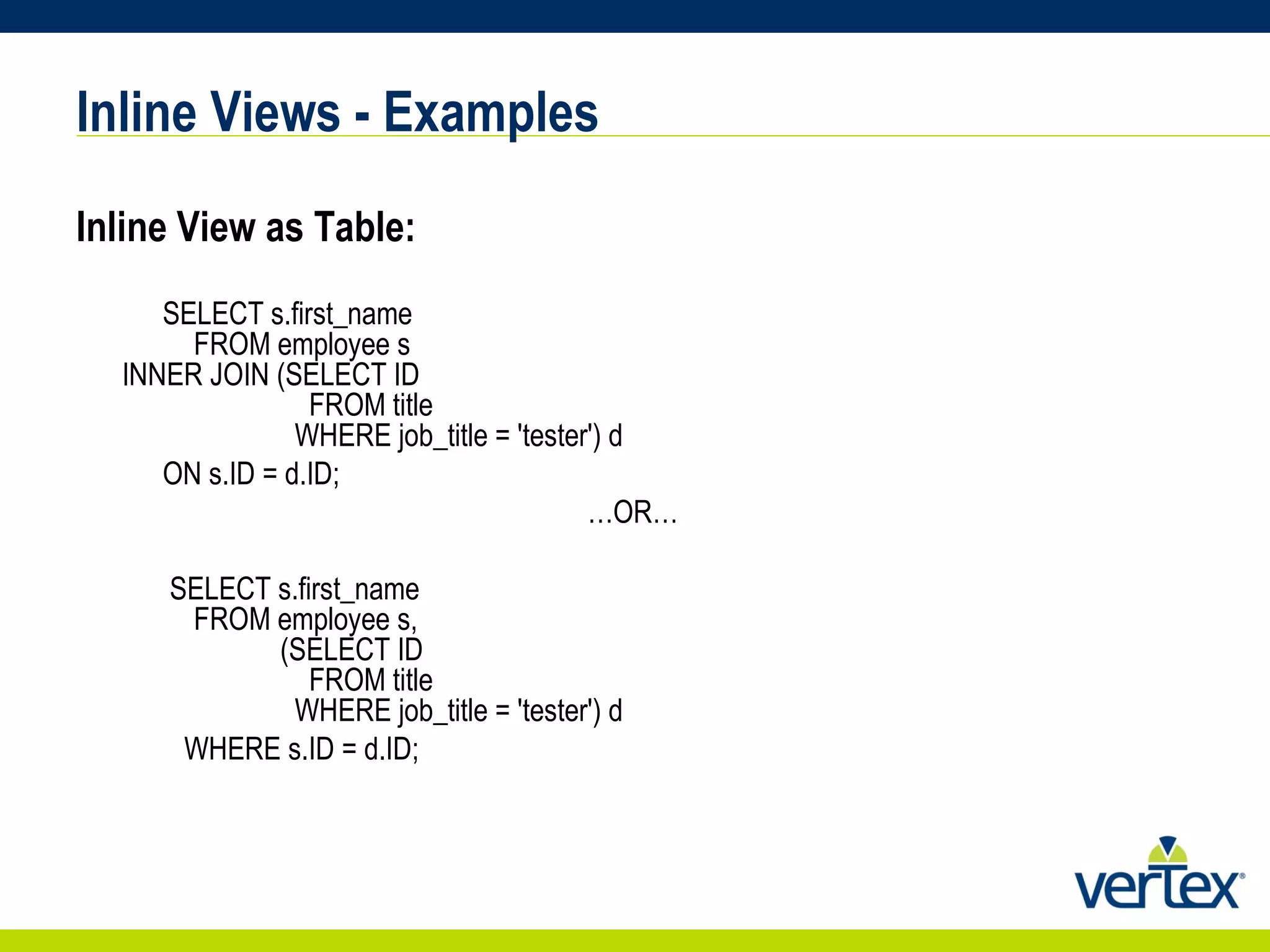 Inline Views - Examples Inline View as Table:   SELECT s.first_name   FROM employee s   INNER JOIN (SELECT ID   FROM title   WHERE job_title = 'tester') d  ON s.ID = d.ID;  … OR…    SELECT s.first_name   FROM employee s,   (SELECT ID   FROM title   WHERE job_title = 'tester') d  WHERE s.ID = d.ID;  