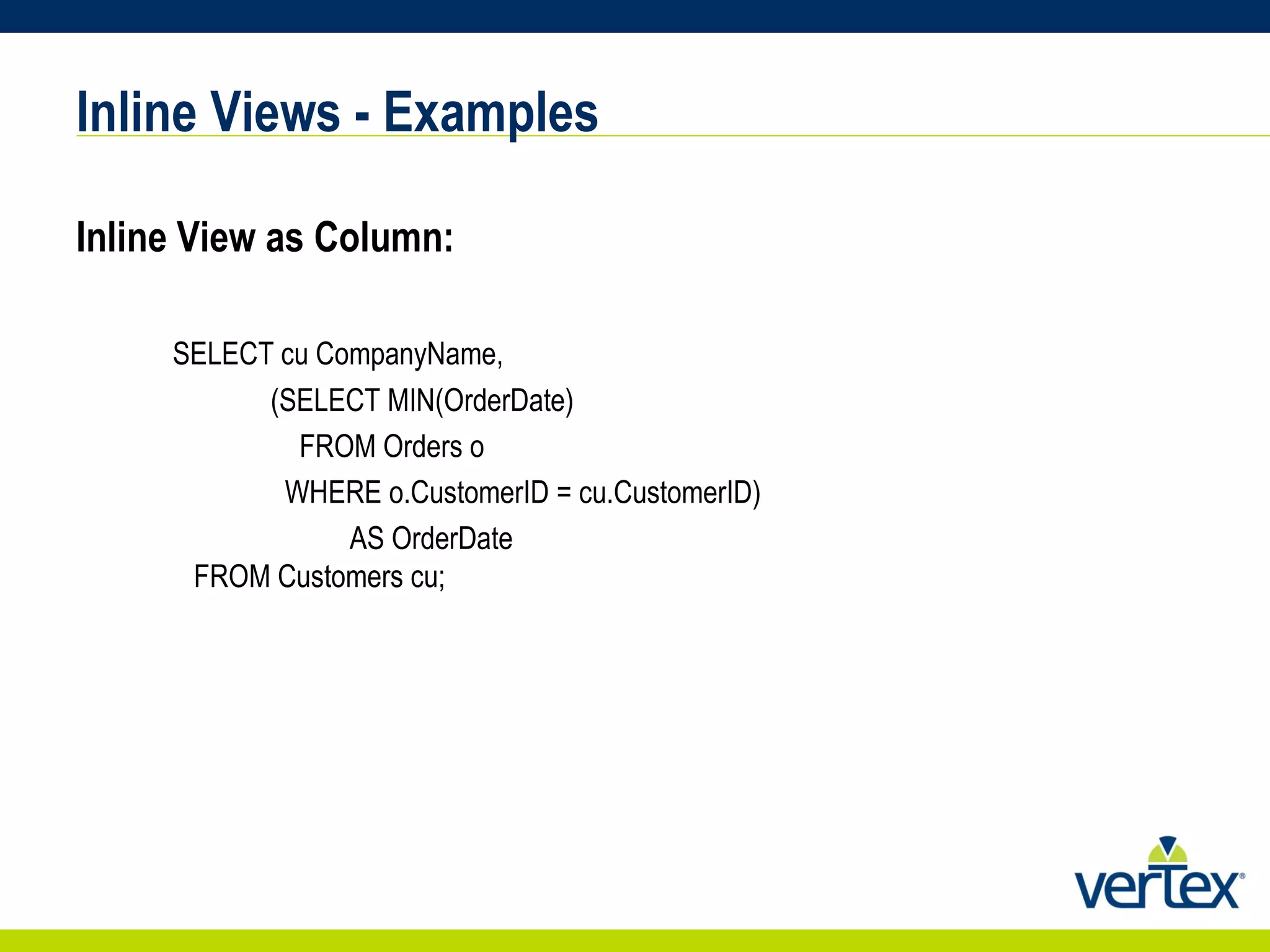 Inline Views - Examples Inline View as Column:  SELECT cu CompanyName, (SELECT MIN(OrderDate) FROM Orders o WHERE o.CustomerID = cu.CustomerID) AS OrderDate   FROM Customers cu; 