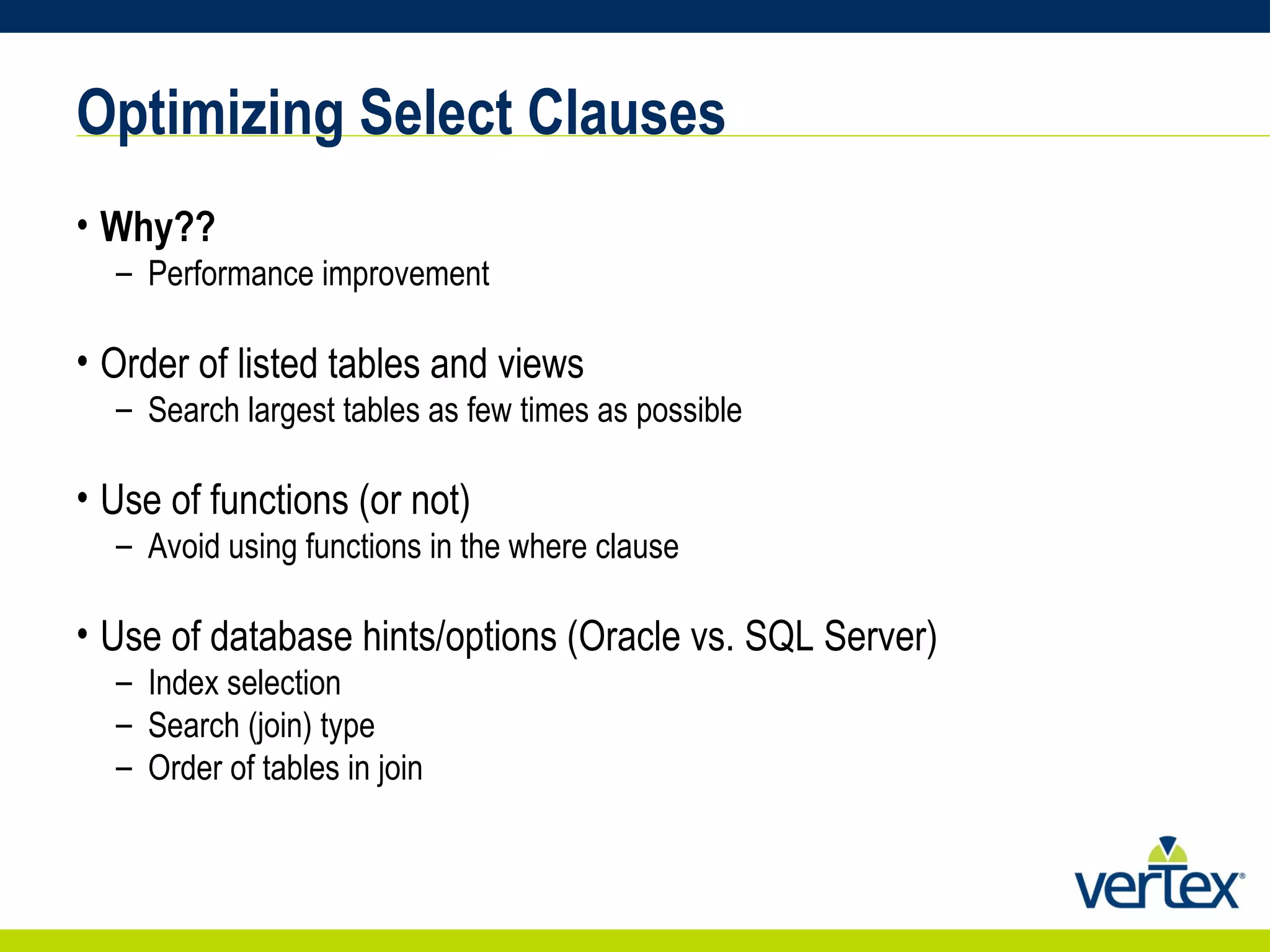 Optimizing Select Clauses Why?? Performance improvement Order of listed tables and views Search largest tables as few times as possible Use of functions (or not) Avoid using functions in the where clause Use of database hints/options (Oracle vs. SQL Server) Index selection Search (join) type Order of tables in join 