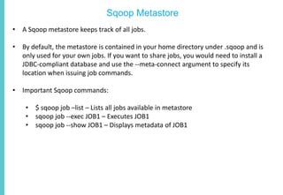 Sqoop Metastore
• A Sqoop metastore keeps track of all jobs.
• By default, the metastore is contained in your home directory under .sqoop and is
only used for your own jobs. If you want to share jobs, you would need to install a
JDBC-compliant database and use the --meta-connect argument to specify its
location when issuing job commands.
• Important Sqoop commands:
• $ sqoop job –list – Lists all jobs available in metastore
• sqoop job --exec JOB1 – Executes JOB1
• sqoop job --show JOB1 – Displays metadata of JOB1
 
