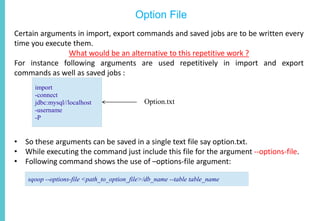 Option File
Certain arguments in import, export commands and saved jobs are to be written every
time you execute them.
What would be an alternative to this repetitive work ?
For instance following arguments are used repetitively in import and export
commands as well as saved jobs :
• So these arguments can be saved in a single text file say option.txt.
• While executing the command just include this file for the argument --options-file.
• Following command shows the use of –options-file argument:
import
-connect
jdbc:mysql//localhost
-username
-P
Option.txt
sqoop --options-file <path_to_option_file>/db_name --table table_name
 