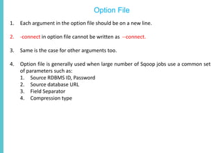Option File
1. Each argument in the option file should be on a new line.
2. -connect in option file cannot be written as --connect.
3. Same is the case for other arguments too.
4. Option file is generally used when large number of Sqoop jobs use a common set
of parameters such as:
1. Source RDBMS ID, Password
2. Source database URL
3. Field Separator
4. Compression type
 