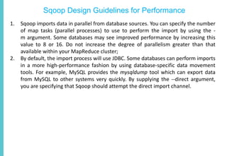 Sqoop Design Guidelines for Performance
1. Sqoop imports data in parallel from database sources. You can specify the number
of map tasks (parallel processes) to use to perform the import by using the -
m argument. Some databases may see improved performance by increasing this
value to 8 or 16. Do not increase the degree of parallelism greater than that
available within your MapReduce cluster;
2. By default, the import process will use JDBC. Some databases can perform imports
in a more high-performance fashion by using database-specific data movement
tools. For example, MySQL provides the mysqldump tool which can export data
from MySQL to other systems very quickly. By supplying the --direct argument,
you are specifying that Sqoop should attempt the direct import channel.
 