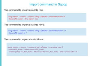 Import command in Sqoop
The command to import data into Hive :
The command to import data into HDFS :
The command to import data in HBase :
sqoop import --connect <connect-string>/dbname --username uname -P
--table table_name --hive-import -m 1
sqoop import --connect <connect-string>/dbname --username uname --P
--table table_name -m 1
sqoop import --connect <connect-string>/dbname --username root -P
--table table_name --hbase-table table_name
--column-family col_fam_name --hbase-row-key row_key_name --hbase-create-table -m 1
 