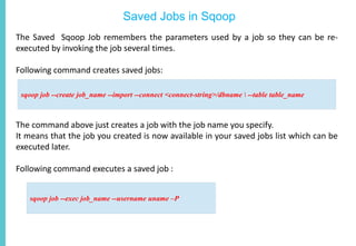 Saved Jobs in Sqoop
The Saved Sqoop Job remembers the parameters used by a job so they can be re-
executed by invoking the job several times.
Following command creates saved jobs:
The command above just creates a job with the job name you specify.
It means that the job you created is now available in your saved jobs list which can be
executed later.
Following command executes a saved job :
sqoop job --create job_name --import --connect <connect-string>/dbname  --table table_name
sqoop job --exec job_name --username uname –P
 